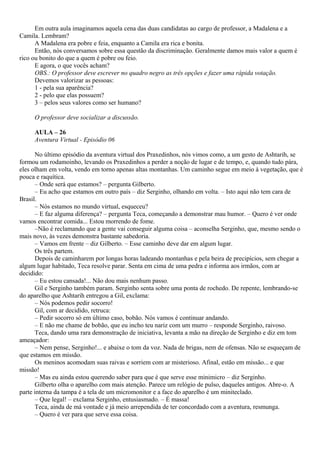 Em outra aula imaginamos aquela cena das duas candidatas ao cargo de professor, a Madalena e a
Camila. Lembram?
      A Madalena era pobre e feia, enquanto a Camila era rica e bonita.
      Então, nós conversamos sobre essa questão da discriminação. Geralmente damos mais valor a quem é
rico ou bonito do que a quem é pobre ou feio.
      E agora, o que vocês acham?
      OBS.: O professor deve escrever no quadro negro as três opções e fazer uma rápida votação.
      Devemos valorizar as pessoas:
      1 - pela sua aparência?
      2 - pelo que elas possuem?
      3 – pelos seus valores como ser humano?

     O professor deve socializar a discussão.

     AULA – 26
     Aventura Virtual - Episódio 06

      No último episódio da aventura virtual dos Praxedinhos, nós vimos como, a um gesto de Ashtarih, se
formou um rodamoinho, levando os Praxedinhos a perder a noção de lugar e de tempo, e, quando tudo pára,
eles olham em volta, vendo em torno apenas altas montanhas. Um caminho segue em meio à vegetação, que é
pouca e raquítica.
      – Onde será que estamos? – pergunta Gilberto.
      – Eu acho que estamos em outro país – diz Serginho, olhando em volta. – Isto aqui não tem cara de
Brasil.
      – Nós estamos no mundo virtual, esqueceu?
      – E faz alguma diferença? – pergunta Teca, começando a demonstrar mau humor. – Quero é ver onde
vamos encontrar comida... Estou morrendo de fome.
      –Não é reclamando que a gente vai conseguir alguma coisa – aconselha Serginho, que, mesmo sendo o
mais novo, às vezes demonstra bastante sabedoria.
      – Vamos em frente – diz Gilberto. – Esse caminho deve dar em algum lugar.
      Os três partem.
      Depois de caminharem por longas horas ladeando montanhas e pela beira de precipícios, sem chegar a
algum lugar habitado, Teca resolve parar. Senta em cima de uma pedra e informa aos irmãos, com ar
decidido:
      – Eu estou cansada!... Não dou mais nenhum passo.
      Gil e Serginho também param. Serginho senta sobre uma ponta de rochedo. De repente, lembrando-se
do aparelho que Ashtarih entregou a Gil, exclama:
      – Nós podemos pedir socorro!
      Gil, com ar decidido, retruca:
      – Pedir socorro só em último caso, bobão. Nós vamos é continuar andando.
      – E não me chame de bobão, que eu incho teu nariz com um murro – responde Serginho, raivoso.
      Teca, dando uma rara demonstração de iniciativa, levanta a mão na direção de Serginho e diz em tom
ameaçador:
      – Nem pense, Serginho!... e abaixe o tom da voz. Nada de brigas, nem de ofensas. Não se esqueçam de
que estamos em missão.
      Os meninos acomodam suas raivas e sorriem com ar misterioso. Afinal, estão em missão... e que
missão!
      – Mas eu ainda estou querendo saber para que é que serve esse minimicro – diz Serginho.
      Gilberto olha o aparelho com mais atenção. Parece um relógio de pulso, daqueles antigos. Abre-o. A
parte interna da tampa é a tela de um micromonitor e a face do aparelho é um miniteclado.
      – Que legal! – exclama Serginho, entusiasmado. – É massa!
      Teca, ainda de má vontade e já meio arrependida de ter concordado com a aventura, resmunga.
      – Quero é ver para que serve essa coisa.
 