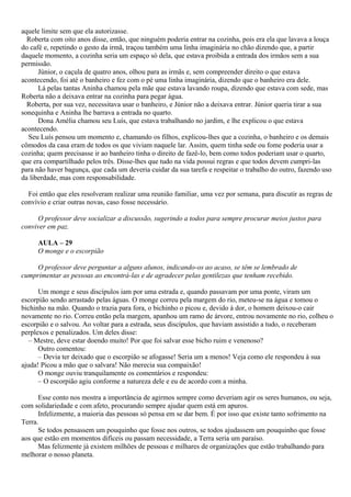 aquele limite sem que ela autorizasse.
  Roberta com oito anos disse, então, que ninguém poderia entrar na cozinha, pois era ela que lavava a louça
do café e, repetindo o gesto da irmã, traçou também uma linha imaginária no chão dizendo que, a partir
daquele momento, a cozinha seria um espaço só dela, que estava proibida a entrada dos irmãos sem a sua
permissão.
      Júnior, o caçula de quatro anos, olhou para as irmãs e, sem compreender direito o que estava
acontecendo, foi até o banheiro e fez com o pé uma linha imaginária, dizendo que o banheiro era dele.
      Lá pelas tantas Aninha chamou pela mãe que estava lavando roupa, dizendo que estava com sede, mas
Roberta não a deixava entrar na cozinha para pegar água.
  Roberta, por sua vez, necessitava usar o banheiro, e Júnior não a deixava entrar. Júnior queria tirar a sua
sonequinha e Aninha lhe barrava a entrada no quarto.
      Dona Amélia chamou seu Luís, que estava trabalhando no jardim, e lhe explicou o que estava
acontecendo.
  Seu Luís pensou um momento e, chamando os filhos, explicou-lhes que a cozinha, o banheiro e os demais
cômodos da casa eram de todos os que viviam naquele lar. Assim, quem tinha sede ou fome poderia usar a
cozinha; quem precisasse ir ao banheiro tinha o direito de fazê-lo, bem como todos poderiam usar o quarto,
que era compartilhado pelos três. Disse-lhes que tudo na vida possui regras e que todos devem cumpri-las
para não haver bagunça, que cada um deveria cuidar da sua tarefa e respeitar o trabalho do outro, fazendo uso
da liberdade, mas com responsabilidade.

  Foi então que eles resolveram realizar uma reunião familiar, uma vez por semana, para discutir as regras de
convívio e criar outras novas, caso fosse necessário.

     O professor deve socializar a discussão, sugerindo a todos para sempre procurar meios justos para
conviver em paz.

     AULA – 29
     O monge e o escorpião

     O professor deve perguntar a alguns alunos, indicando-os ao acaso, se têm se lembrado de
cumprimentar as pessoas ao encontrá-las e de agradecer pelas gentilezas que tenham recebido.

      Um monge e seus discípulos iam por uma estrada e, quando passavam por uma ponte, viram um
escorpião sendo arrastado pelas águas. O monge correu pela margem do rio, meteu-se na água e tomou o
bichinho na mão. Quando o trazia para fora, o bichinho o picou e, devido à dor, o homem deixou-o cair
novamente no rio. Correu então pela margem, apanhou um ramo de árvore, entrou novamente no rio, colheu o
escorpião e o salvou. Ao voltar para a estrada, seus discípulos, que haviam assistido a tudo, o receberam
perplexos e penalizados. Um deles disse:
   – Mestre, deve estar doendo muito! Por que foi salvar esse bicho ruim e venenoso?
      Outro comentou:
      – Devia ter deixado que o escorpião se afogasse! Seria um a menos! Veja como ele respondeu à sua
ajuda! Picou a mão que o salvara! Não merecia sua compaixão!
      O monge ouviu tranquilamente os comentários e respondeu:
      – O escorpião agiu conforme a natureza dele e eu de acordo com a minha.

      Esse conto nos mostra a importância de agirmos sempre como deveriam agir os seres humanos, ou seja,
com solidariedade e com afeto, procurando sempre ajudar quem está em apuros.
      Infelizmente, a maioria das pessoas só pensa em se dar bem. É por isso que existe tanto sofrimento na
Terra.
      Se todos pensassem um pouquinho que fosse nos outros, se todos ajudassem um pouquinho que fosse
aos que estão em momentos difíceis ou passam necessidade, a Terra seria um paraíso.
      Mas felizmente já existem milhões de pessoas e milhares de organizações que estão trabalhando para
melhorar o nosso planeta.
 