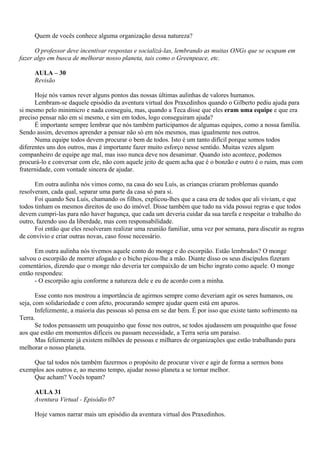 Quem de vocês conhece alguma organização dessa natureza?

      O professor deve incentivar respostas e socializá-las, lembrando as muitas ONGs que se ocupam em
fazer algo em busca de melhorar nosso planeta, tais como o Greenpeace, etc.

     AULA – 30
     Revisão

      Hoje nós vamos rever alguns pontos das nossas últimas aulinhas de valores humanos.
      Lembram-se daquele episódio da aventura virtual dos Praxedinhos quando o Gilberto pediu ajuda para
si mesmo pelo minimicro e nada conseguiu, mas, quando a Teca disse que eles eram uma equipe e que era
preciso pensar não em si mesmo, e sim em todos, logo conseguiram ajuda?
      É importante sempre lembrar que nós também participamos de algumas equipes, como a nossa família.
Sendo assim, devemos aprender a pensar não só em nós mesmos, mas igualmente nos outros.
      Numa equipe todos devem procurar o bem de todos. Isto é um tanto difícil porque somos todos
diferentes uns dos outros, mas é importante fazer muito esforço nesse sentido. Muitas vezes algum
companheiro de equipe age mal, mas isso nunca deve nos desanimar. Quando isto acontece, podemos
procurá-lo e conversar com ele, não com aquele jeito de quem acha que é o bonzão e outro é o ruim, mas com
fraternidade, com vontade sincera de ajudar.

      Em outra aulinha nós vimos como, na casa do seu Luís, as crianças criaram problemas quando
resolveram, cada qual, separar uma parte da casa só para si.
      Foi quando Seu Luís, chamando os filhos, explicou-lhes que a casa era de todos que ali viviam, e que
todos tinham os mesmos direitos de uso do imóvel. Disse também que tudo na vida possui regras e que todos
devem cumpri-las para não haver bagunça, que cada um deveria cuidar da sua tarefa e respeitar o trabalho do
outro, fazendo uso da liberdade, mas com responsabilidade.
      Foi então que eles resolveram realizar uma reunião familiar, uma vez por semana, para discutir as regras
de convívio e criar outras novas, caso fosse necessário.

      Em outra aulinha nós tivemos aquele conto do monge e do escorpião. Estão lembrados? O monge
salvou o escorpião de morrer afogado e o bicho picou-lhe a mão. Diante disso os seus discípulos fizeram
comentários, dizendo que o monge não deveria ter compaixão de um bicho ingrato como aquele. O monge
então respondeu:
      - O escorpião agiu conforme a natureza dele e eu de acordo com a minha.

       Esse conto nos mostrou a importância de agirmos sempre como deveriam agir os seres humanos, ou
seja, com solidariedade e com afeto, procurando sempre ajudar quem está em apuros.
       Infelizmente, a maioria das pessoas só pensa em se dar bem. É por isso que existe tanto sofrimento na
Terra.
       Se todos pensassem um pouquinho que fosse nos outros, se todos ajudassem um pouquinho que fosse
aos que estão em momentos difíceis ou passam necessidade, a Terra seria um paraíso.
       Mas felizmente já existem milhões de pessoas e milhares de organizações que estão trabalhando para
melhorar o nosso planeta.

    Que tal todos nós também fazermos o propósito de procurar viver e agir de forma a sermos bons
exemplos aos outros e, ao mesmo tempo, ajudar nosso planeta a se tornar melhor.
    Que acham? Vocês topam?

     AULA 31
     Aventura Virtual - Episódio 07

     Hoje vamos narrar mais um episódio da aventura virtual dos Praxedinhos.
 