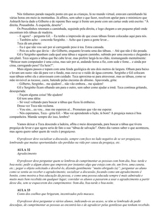 Nós tínhamos parado naquele ponto em que as crianças, lá no mundo virtual, estavam caminhando há
várias horas em meio às montanhas. Já aflitos, sem saber o que fazer, resolvem apelar para o minimicro que
Ashtarih havia dado a Gilberto e de repente lhes surge à frente um poste com um cartaz onde está escrito: “À
direita, Pousadinha. À esquerda, deserto”.
       Os Praxedinhos retomam a caminhada, seguindo pela direita, e logo chegam a um pequeno platô onde
encontram três tábuas de madeira.
       – E agora? – pergunta Gil. – Eu tenho a impressão de que essas tábuas foram colocadas aqui para nós.
       – Também acho – concorda Serginho. – Acho que é para a gente levar...
       Teca dá um pinote:
       – Eu é que não vou sair por aí carregando peso à toa. Estou cansada.
       – Pois eu acho que devia – diz Gilberto, enquanto levanta uma das tábuas. – Até que não é tão pesada.
       Gil e Serginho apanham cada qual uma tábua e seguem caminho, subindo por uma encosta e chegando a
um platô. Teca segura a tábua que lhe cabe levar, mas prefere largá-la no chão, resmungando mentalmente:
“Brincar num computador é uma coisa, mas sair por aí, andando horas a fio, com sede e fome... e ainda por
cima, carregando peso? Eu hein?”.
       Mais alguns passos e topam com uma fenda geológica de uns dois metros de largura. Olham para baixo
e levam um susto: não dá para ver o fundo, mas ouve-se o ruído de água corrente. Serginho e Gil colocam
suas tábuas sobre ela e atravessam com cuidado. Teca aproxima-se para atravessar, mas as tábuas, como se
mão invisível as tocasse, caem, batendo pelas encostas do abismo. Apavorada, grita:
       – Gilberto, Serginho... me ajudem!... não vão embora... me ajudem!
       Gil e Serginho ficam olhando um para o outro, sem saber como ajudar a irmã. Teca continua gritando,
desesperada:
       – Façam alguma coisa! Me ajudem!
       Gil tem uma idéia:
       – Só você voltando para buscar a tábua que ficou lá embaixo.
       Dessa vez Teca não reclama.
       – Vou sim... eu vou... mas me esperem aí... Prometam que vão me esperar.
       – Nós esperamos, Teca - grita Gil. - Mas vai aprendendo a lição, tá bom? A preguiça nunca é boa
companheira. Mamãe sempre diz isso, lembra?

     Vamos deixar a Teca descendo a ladeira, aflita e meio desesperada, para buscar a tábua que tivera
preguiça de levar e que agora seria de fato a sua “tábua de salvação”. Outro dia vamos saber o que aconteceu,
mas agora quero saber quem de vocês é preguiçoso.

     O professor deve socializar a discussão, sempre com foco no lado negativo de se ser preguiçoso,
lembrando que muitas oportunidades são perdidas na vida por causa da preguiça, etc.

     AULA 32
     Agradecimento

       O professor deve perguntar quem se lembrou de cumprimentar as pessoas com bom-dia, boa- tarde e
boa-noite; pedir a algum aluno que empreste por instantes algo que esteja com ele, um livro, uma caneta,
etc.; pegar o objeto solicitado e devolvê-lo, dizendo gentilmente “muito obrigado (a)”; perguntar ao aluno
como se sentiu ao receber o agradecimento; socializar a discussão, focando como um agradecimento é
bonito, como mostra a boa educação da pessoa, e como uma pessoa educada sempre é mais admirada e
muito mais bem recebida em qualquer lugar; convidar os alunos a passarem a usar o agradecimento a partir
desse dia, sem se esquecerem dos cumprimentos: bom-dia, boa-tarde e boa-noite.

     AULA 33
     Conto dos coelhos que brigaram, incentivados pelo macaco.

     O professor deve perguntar a vários alunos, indicando-os ao acaso, se têm se lembrado de pedir
desculpas, de cumprimentar as pessoas ao encontrá-las e de agradecer pelas gentilezas que tenham recebido.
 