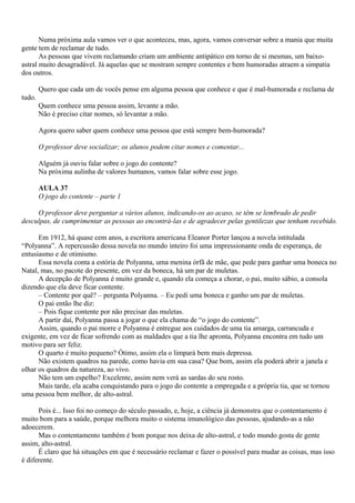 Numa próxima aula vamos ver o que aconteceu, mas, agora, vamos conversar sobre a mania que muita
gente tem de reclamar de tudo.
       As pessoas que vivem reclamando criam um ambiente antipático em torno de si mesmas, um baixo-
astral muito desagradável. Já aquelas que se mostram sempre contentes e bem humoradas atraem a simpatia
dos outros.

        Quero que cada um de vocês pense em alguma pessoa que conhece e que é mal-humorada e reclama de
tudo.
        Quem conhece uma pessoa assim, levante a mão.
        Não é preciso citar nomes, só levantar a mão.

        Agora quero saber quem conhece uma pessoa que está sempre bem-humorada?

        O professor deve socializar; os alunos podem citar nomes e comentar...

        Alguém já ouviu falar sobre o jogo do contente?
        Na próxima aulinha de valores humanos, vamos falar sobre esse jogo.

        AULA 37
        O jogo do contente – parte 1

     O professor deve perguntar a vários alunos, indicando-os ao acaso, se têm se lembrado de pedir
desculpas, de cumprimentar as pessoas ao encontrá-las e de agradecer pelas gentilezas que tenham recebido.

      Em 1912, há quase cem anos, a escritora americana Eleanor Porter lançou a novela intitulada
“Polyanna”. A repercussão dessa novela no mundo inteiro foi uma impressionante onda de esperança, de
entusiasmo e de otimismo.
      Essa novela conta a estória de Polyanna, uma menina órfã de mãe, que pede para ganhar uma boneca no
Natal, mas, no pacote do presente, em vez da boneca, há um par de muletas.
      A decepção de Polyanna é muito grande e, quando ela começa a chorar, o pai, muito sábio, a consola
dizendo que ela deve ficar contente.
      – Contente por quê? – pergunta Polyanna. – Eu pedi uma boneca e ganho um par de muletas.
      O pai então lhe diz:
      – Pois fique contente por não precisar das muletas.
      A partir daí, Polyanna passa a jogar o que ela chama de “o jogo do contente”.
      Assim, quando o pai morre e Polyanna é entregue aos cuidados de uma tia amarga, carrancuda e
exigente, em vez de ficar sofrendo com as maldades que a tia lhe apronta, Polyanna encontra em tudo um
motivo para ser feliz.
      O quarto é muito pequeno? Ótimo, assim ela o limpará bem mais depressa.
      Não existem quadros na parede, como havia em sua casa? Que bom, assim ela poderá abrir a janela e
olhar os quadros da natureza, ao vivo.
      Não tem um espelho? Excelente, assim nem verá as sardas do seu rosto.
      Mais tarde, ela acaba conquistando para o jogo do contente a empregada e a própria tia, que se tornou
uma pessoa bem melhor, de alto-astral.

      Pois é... Isso foi no começo do século passado, e, hoje, a ciência já demonstra que o contentamento é
muito bom para a saúde, porque melhora muito o sistema imunológico das pessoas, ajudando-as a não
adoecerem.
      Mas o contentamento também é bom porque nos deixa de alto-astral, e todo mundo gosta de gente
assim, alto-astral.
      É claro que há situações em que é necessário reclamar e fazer o possível para mudar as coisas, mas isso
é diferente.
 