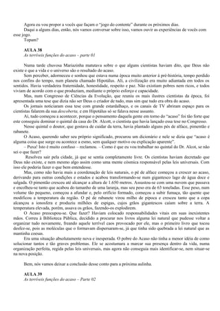 Agora eu vou propor a vocês que façam o “jogo do contente” durante os próximos dias.
      Daqui a alguns dias, então, nós vamos conversar sobre isso, vamos ouvir as experiências de vocês com
esse jogo.
      Topam?

     AULA 38
     As terríveis funções do acaso – parte 01

       Numa tarde chuvosa Mariazinha matutava sobre o que alguns cientistas haviam dito, que Deus não
existe e que a vida e o universo são o resultado do acaso.
       Sem perceber, adormeceu e sonhou que estava numa época muito anterior à pré-história, tempo perdido
nos confins do tempo, num planeta chamado Hipotálus. Ali, a civilização era muito adiantada em todos os
sentidos. Havia verdadeira fraternidade, honestidade, respeito e paz. Não existiam pobres nem ricos, e todos
viviam de acordo com o que produziam, mediante o próprio esforço e capacidade.
       Mas, num Congresso de Ciências da Evolução, que reuniu os mais ilustres cientistas da época, foi
apresentada uma tese que dizia não ser Deus o criador de tudo, mas sim que tudo era obra do acaso.
       Os jornais noticiaram essa tese com grande estardalhaço, e os canais de TV abriram espaço para os
cientistas falarem da sua descoberta, e em Hipotálus só se falava nesse assunto.
       Aí, tudo começou a acontecer, porque o pensamento daquela gente em torno do “acaso” foi tão forte que
este conseguiu dominar o quintal da casa do Dr. Alcott, o cientista que havia lançado essa tese no Congresso.
       Nesse quintal o doutor, que gostava de cuidar da terra, havia plantado alguns pés de alface, pimentão e
rabanete.
       O Acaso, querendo saber seu próprio significado, procurou um dicionário e nele se dizia que “acaso é
alguma coisa que surge ou acontece a esmo, sem qualquer motivo ou explicação aparente”.
       – Puxa! Isto é muito confuso – reclamou. – Como é que eu vou trabalhar no quintal do Dr. Alcot, se não
sei o que fazer?
        Resolveu sair pela cidade, já que se sentia completamente livre. Os cientistas haviam decretado que
Deus não existe, e nem mesmo algo assim como uma mente cósmica responsável pelas leis universais. Com
isso ele poderia fazer o que bem entendesse.
       Mas, como não havia mais a coordenação de leis naturais, o pé de alface começou a crescer ao acaso,
derivando para outras condições e estados e acabou transformando-se num gigantesco lago de água doce e
salgada. O pimentão cresceu até alcançar a altura de 1.650 metros. Assustou-se com uma nuvem que passava
e encolheu-se tanto que acabou do tamanho de uma laranja, mas seu peso era de 63 toneladas. Esse peso, num
volume tão pequeno, começou a afundar e, pelo orifício formado, começou a subir fumaça, tão quente que
modificou a temperatura da região. O pé de rabanete virou milho de pipoca e cresceu tanto que a copa
alcançou a ionosfera e produziu milhões de espigas, cujos grãos gigantescos caíam sobre a terra. A
temperatura elevada, porém, assava os grãos, fazendo-os explodirem.
       O Acaso preocupou-se. Que fazer? Haviam colocado responsabilidades vitais em suas inexistentes
mãos. Correu à Biblioteca Pública, decidido a procurar nos livros alguma lei natural que pudesse voltar a
organizar tudo novamente, freando aquele terrível caos provocado por ele, mas o primeiro livro que tocou
desfez-se, pois as moléculas que o formavam dispersaram-se, já que tinha sido quebrada a lei natural que as
mantinha coesas.
       Era uma situação absolutamente nova e inesperada. O pobre do Acaso não tinha a menor idéia de como
solucionar tantos e tão graves problemas. Ele se acostumara a marcar sua presença dentro da vida, numa
organização perfeita, regida pelas leis universais, mas agora não conseguia mais identificar-se, nem situar-se
na nova posição.

     Bem, nós vamos deixar a conclusão desse conto para a próxima aulinha.

     AULA 39
     As terríveis funções do acaso – Parte 02
 