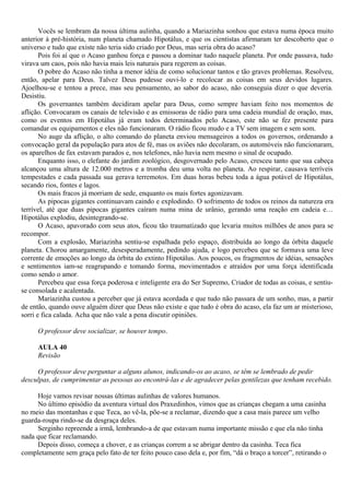 Vocês se lembram da nossa última aulinha, quando a Mariazinha sonhou que estava numa época muito
anterior à pré-história, num planeta chamado Hipotálus, e que os cientistas afirmaram ter descoberto que o
universo e tudo que existe não teria sido criado por Deus, mas seria obra do acaso?
       Pois foi aí que o Acaso ganhou força e passou a dominar tudo naquele planeta. Por onde passava, tudo
virava um caos, pois não havia mais leis naturais para regerem as coisas.
       O pobre do Acaso não tinha a menor idéia de como solucionar tantos e tão graves problemas. Resolveu,
então, apelar para Deus. Talvez Deus pudesse ouvi-lo e recolocar as coisas em seus devidos lugares.
Ajoelhou-se e tentou a prece, mas seu pensamento, ao sabor do acaso, não conseguia dizer o que deveria.
Desistiu.
       Os governantes também decidiram apelar para Deus, como sempre haviam feito nos momentos de
aflição. Convocaram os canais de televisão e as emissoras de rádio para uma cadeia mundial de oração, mas,
como os eventos em Hipotálus já eram todos determinados pelo Acaso, este não se fez presente para
comandar os equipamentos e eles não funcionaram. O rádio ficou mudo e a TV sem imagem e sem som.
       No auge da aflição, o alto comando do planeta enviou mensageiros a todos os governos, ordenando a
convocação geral da população para atos de fé, mas os aviões não decolaram, os automóveis não funcionaram,
os aparelhos de fax estavam parados e, nos telefones, não havia nem mesmo o sinal de ocupado.
       Enquanto isso, o elefante do jardim zoológico, desgovernado pelo Acaso, cresceu tanto que sua cabeça
alcançou uma altura de 12.000 metros e a tromba deu uma volta no planeta. Ao respirar, causava terríveis
tempestades e cada passada sua gerava terremotos. Em duas horas bebeu toda a água potável de Hipotálus,
secando rios, fontes e lagos.
       Os mais fracos já morriam de sede, enquanto os mais fortes agonizavam.
       As pipocas gigantes continuavam caindo e explodindo. O sofrimento de todos os reinos da natureza era
terrível, até que duas pipocas gigantes caíram numa mina de urânio, gerando uma reação em cadeia e…
Hipotálus explodiu, desintegrando-se.
       O Acaso, apavorado com seus atos, ficou tão traumatizado que levaria muitos milhões de anos para se
recompor.
       Com a explosão, Mariazinha sentiu-se espalhada pelo espaço, distribuída ao longo da órbita daquele
planeta. Chorou amargamente, desesperadamente, pedindo ajuda, e logo percebeu que se formava uma leve
corrente de emoções ao longo da órbita do extinto Hipotálus. Aos poucos, os fragmentos de idéias, sensações
e sentimentos iam-se reagrupando e tomando forma, movimentados e atraídos por uma força identificada
como sendo o amor.
       Percebeu que essa força poderosa e inteligente era do Ser Supremo, Criador de todas as coisas, e sentiu-
se consolada e acalentada.
       Mariazinha custou a perceber que já estava acordada e que tudo não passara de um sonho, mas, a partir
de então, quando ouve alguém dizer que Deus não existe e que tudo é obra do acaso, ela faz um ar misterioso,
sorri e fica calada. Acha que não vale a pena discutir opiniões.

     O professor deve socializar, se houver tempo.

     AULA 40
     Revisão

     O professor deve perguntar a alguns alunos, indicando-os ao acaso, se têm se lembrado de pedir
desculpas, de cumprimentar as pessoas ao encontrá-las e de agradecer pelas gentilezas que tenham recebido.

     Hoje vamos revisar nossas últimas aulinhas de valores humanos.
     No último episódio da aventura virtual dos Praxedinhos, vimos que as crianças chegam a uma casinha
no meio das montanhas e que Teca, ao vê-la, põe-se a reclamar, dizendo que a casa mais parece um velho
guarda-roupa rindo-se da desgraça deles.
     Serginho repreende a irmã, lembrando-a de que estavam numa importante missão e que ela não tinha
nada que ficar reclamando.
     Depois disso, começa a chover, e as crianças correm a se abrigar dentro da casinha. Teca fica
completamente sem graça pelo fato de ter feito pouco caso dela e, por fim, “dá o braço a torcer”, retirando o
 