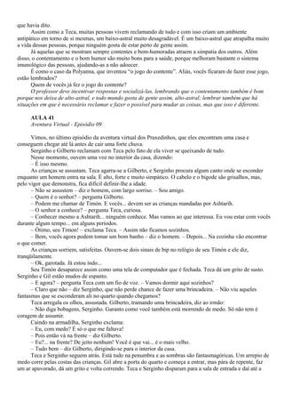 que havia dito.
      Assim como a Teca, muitas pessoas vivem reclamando de tudo e com isso criam um ambiente
antipático em torno de si mesmas, um baixo-astral muito desagradável. É um baixo-astral que atrapalha muito
a vida dessas pessoas, porque ninguém gosta de estar perto de gente assim.
      Já aquelas que se mostram sempre contentes e bem-humoradas atraem a simpatia dos outros. Além
disso, o contentamento e o bom humor são muito bons para a saúde, porque melhoram bastante o sistema
imunológico das pessoas, ajudando-as a não adoecer.
      É como o caso da Polyanna, que inventou “o jogo do contente”. Aliás, vocês ficaram de fazer esse jogo,
estão lembrados?
      Quem de vocês já fez o jogo do contente?
      O professor deve incentivar respostas e socializá-las, lembrando que o contentamento também é bom
porque nos deixa de alto-astral, e todo mundo gosta de gente assim, alto-astral; lembrar também que há
situações em que é necessário reclamar e fazer o possível para mudar as coisas, mas que isso é diferente.

     AULA 41
     Aventura Virtual - Episódio 09

      Vimos, no último episódio da aventura virtual dos Praxedinhos, que eles encontram uma casa e
conseguem chegar até lá antes de cair uma forte chuva.
      Serginho e Gilberto reclamam com Teca pelo fato de ela viver se queixando de tudo.
      Nesse momento, ouvem uma voz no interior da casa, dizendo:
      – É isso mesmo.
      As crianças se assustam. Teca agarra-se a Gilberto, e Serginho procura algum canto onde se esconder
enquanto um homem entra na sala. É alto, forte e muito simpático. O cabelo e o bigode são grisalhos, mas,
pelo vigor que demonstra, fica difícil definir-lhe a idade.
      – Não se assustem – diz o homem, com largo sorriso. – Sou amigo.
      – Quem é o senhor? – pergunta Gilberto.
      – Podem me chamar de Timón. E vocês... devem ser as crianças mandadas por Ashtarih.
      – O senhor a conhece? – pergunta Teca, curiosa.
      – Conhecer mesmo a Ashtarih... ninguém conhece. Mas vamos ao que interessa. Eu vou estar com vocês
durante algum tempo... em alguns períodos.
      – Ótimo, seu Timon! – exclama Teca. – Assim não ficamos sozinhos.
      – Bem, vocês agora podem tomar um bom banho – diz o homem. – Depois... Na cozinha vão encontrar
o que comer.
      As crianças sorriem, satisfeitas. Ouvem-se dois sinais de bip no relógio de seu Timón e ele diz,
tranqüilamente.
      – Ok, garotada. Já estou indo...
      Seu Timón desaparece assim como uma tela de computador que é fechada. Teca dá um grito de susto.
Serginho e Gil estão mudos de espanto.
      – E agora? – pergunta Teca com um fio de voz. – Vamos dormir aqui sozinhos?
      – Claro que não – diz Serginho, que não perde chance de fazer uma brincadeira. – Não viu aqueles
fantasmas que se esconderam ali no quarto quando chegamos?
      Teca arregala os olhos, assustada. Gilberto, tramando uma brincadeira, diz ao irmão:
      – Não diga bobagens, Serginho. Garanto como você também está morrendo de medo. Só não tem é
coragem de assumir.
      Caindo na armadilha, Serginho exclama:
      – Eu, com medo? É só o que me faltava!
      – Pois então vá na frente – diz Gilberto.
      – Eu?... na frente? De jeito nenhum! Você é que vai... é o mais velho.
      – Tudo bem – diz Gilberto, dirigindo-se para o interior da casa.
      Teca e Serginho seguem atrás. Está tudo na penumbra e as sombras são fantasmagóricas. Um arrepio de
medo corre pelas costas das crianças. Gil abre a porta do quarto e começa a entrar, mas pára de repente, faz
um ar apavorado, dá um grito e volta correndo. Teca e Serginho disparam para a sala de entrada e daí até a
 