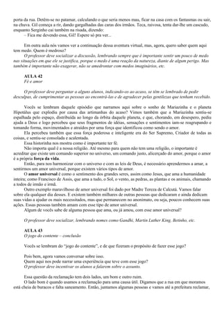 porta da rua. Detêm-se no patamar, calculando o que seria menos mau, ficar na casa com os fantasmas ou sair,
na chuva. Gil começa a rir, dando gargalhadas das caras dos irmãos. Teca, raivosa, tenta dar-lhe um cascudo,
enquanto Serginho cai também na risada, dizendo:
      – Fica me devendo essa, Gil! Espere só pra ver...

      Em outra aula nós vamos ver a continuação dessa aventura virtual, mas, agora, quero saber quem aqui
tem medo. Quem é medroso?
      O professor deve socializar a discussão, lembrando sempre que é importante sentir um pouco de medo
nas situações em que ele se justifica, porque o medo é uma reação da natureza, diante de algum perigo. Mas
também é importante não exagerar, não se amedrontar com medos imaginários, etc.

     AULA 42
     Fé e amor

     O professor deve perguntar a alguns alunos, indicando-os ao acaso, se têm se lembrado de pedir
desculpas, de cumprimentar as pessoas ao encontrá-las e de agradecer pelas gentilezas que tenham recebido.

       Vocês se lembram daquele episódio que narramos aqui sobre o sonho de Mariazinha e o planeta
Hipotálus que explodiu por causa das artimanhas do acaso? Vimos também que a Mariazinha sentiu-se
espalhada pelo espaço, distribuída ao longo da órbita daquele planeta, e que, chorando, em desespero, pediu
ajuda a Deus e logo percebeu que seus fragmentos de idéias, sensações e sentimentos iam-se reagrupando e
tomando forma, movimentados e atraídos por uma força que identificou como sendo o amor.
       Ela percebeu também que essa força poderosa e inteligente era do Ser Supremo, Criador de todas as
coisas, e sentiu-se consolada e acalentada.
       Essa historinha nos mostra como é importante ter fé.
       Não importa qual é a nossa religião. Até mesmo para quem não tem uma religião, o importante é
acreditar que existe um comando superior no universo, um comando justo, alicerçado do amor, porque o amor
é a própria força da vida.
       Então, para nos harmonizar com o universo e com as leis de Deus, é necessário aprendermos a amar, a
sentirmos um amor universal, porque existem vários tipos de amor.
       O amor universal é como o sentimento dos grandes seres, assim como Jesus, que ama a humanidade
inteira; como Francisco de Assis, que ama a tudo, o Sol, o vento, as pedras, as plantas e os animais, chamando
a todos de irmão e irmã.
       Outro exemplo maravilhoso de amor universal foi dado por Madre Tereza de Calcutá. Vamos falar
sobre ela qualquer dia desses. E existem também milhares de outras pessoas que dedicaram e ainda dedicam
suas vidas a ajudar os mais necessitados, mas que permanecem no anonimato, ou seja, poucos conhecem suas
ações. Essas pessoas também amam com esse tipo de amor universal.
       Algum de vocês sabe de alguma pessoa que ama, ou já amou, com esse amor universal?

     O professor deve socializar, lembrando nomes como Gandhi, Martin Luther King, Betinho, etc.

     AULA 43
     O jogo do contente – conclusão

     Vocês se lembram do “jogo do contente”, e de que fizeram o propósito de fazer esse jogo?

     Pois bem, agora vamos conversar sobre isso.
     Quem aqui nos pode narrar uma experiência que teve com esse jogo?
     O professor deve incentivar os alunos a falarem sobre o assunto.

      Essa questão da reclamação tem dois lados, um bom e outro ruim.
      O lado bom é quando usamos a reclamação para uma causa útil. Digamos que a rua em que moramos
está cheia de buracos e falta saneamento. Então, juntamos algumas pessoas e vamos até a prefeitura reclamar,
 
