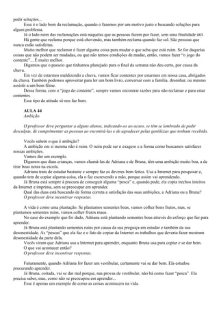 pedir soluções...
       Esse é o lado bom da reclamação, quando o fazemos por um motivo justo e buscando soluções para
algum problema.
       Já o lado ruim das reclamações está naquelas que as pessoas fazem por fazer, sem uma finalidade útil.
       Há gente que reclama porque está chovendo, mas também reclama quando faz sol. São pessoas que
nunca estão satisfeitas.
       Muito melhor que reclamar é fazer alguma coisa para mudar o que acha que está ruim. Se for daquelas
coisas que não podem ser mudadas, ou que não temos condições de mudar, então, vamos fazer “o jogo do
contente”... É muito melhor.
       Digamos que o passeio que tínhamos planejado para o final da semana não deu certo, por causa da
chuva.
       Em vez de estarmos maldizendo a chuva, vamos ficar contentes por estarmos em nossa casa, abrigados
da chuva. Também podemos aproveitar para ler um bom livro, conversar com a família, desenhar, ou mesmo
assistir a um bom filme.
       Dessa forma, com o “jogo do contente”, sempre vamos encontrar razões para não reclamar e para estar
contentes.
       Esse tipo de atitude só nos faz bem.

     AULA 44
     Ambição

     O professor deve perguntar a alguns alunos, indicando-os ao acaso, se têm se lembrado de pedir
desculpas, de cumprimentar as pessoas ao encontrá-las e de agradecer pelas gentilezas que tenham recebido.

       Vocês sabem o que é ambição?
       A ambição em si mesma não é ruim. O ruim pode ser o exagero e a forma como buscamos satisfazer
nossas ambições.
       Vamos dar um exemplo.
       Digamos que duas crianças, vamos chamá-las de Adriana e de Bruna, têm uma ambição muito boa, a de
tirar boas notas na escola.
       Adriana trata de estudar bastante e sempre faz os deveres bem feitos. Usa a Internet para pesquisar e,
quando tem de copiar alguma coisa, ela o faz escrevendo a mão, porque assim vai aprendendo.
       Já Bruna está sempre à procura de conseguir alguma “pesca” e, quando pode, ela copia trechos inteiros
da Internet e imprime, sem se preocupar em aprender.
       Qual das duas está buscando de forma correta a satisfação das suas ambições, a Adriana ou a Bruna?
       O professor deve incentivar respostas.

      A vida é como uma plantação. Se plantamos sementes boas, vamos colher bons frutos, mas, se
plantamos sementes ruins, vamos colher frutos maus.
      No caso do exemplo que foi dado, Adriana está plantando sementes boas através do esforço que faz para
aprender.
      Já Bruna está plantando sementes ruins por causa da sua preguiça em estudar e também da sua
desonestidade. As “pescas” que ela faz e o fato de copiar da Internet os trabalhos que deveria fazer mostram
desonestidade da parte dela.
      Vocês viram que Adriana usa a Internet para aprender, enquanto Bruna usa para copiar e se dar bem.
      O que vai acontecer então?
      O professor deve incentivar respostas.

      Futuramente, quando Adriana for fazer um vestibular, certamente vai se dar bem. Ela estudou
procurando aprender.
      Já Bruna, coitada, vai se dar mal porque, nas provas de vestibular, não há como fazer “pesca”. Ela
precisa saber, mas, como não se preocupou em aprender...
      Esse é apenas um exemplo de como as coisas acontecem na vida.
 