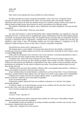 AULA 45
     Revisão

     Hoje vamos revisar algumas das nossas aulinhas de valores humanos.

      No último episódio da aventura virtual dos Praxedinhos, vimos como Teca e Serginho ficaram
morrendo de medo com a brincadeira de Gil. Então, nós conversamos sobre essa questão. Sempre é
importante sentir um pouco de medo nas situações em que ele se justifica, porque o medo é uma reação da
natureza diante de algum perigo, para ficarmos em alerta, para podermos nos defender melhor.
      Mas também é importante não exagerar, não se amedrontar com medos imaginários. Esse tipo de medo
é prejudicial.
      É como diz um sábio ditado: “Nem oito, nem oitenta”.

      Em outra aula contamos o sonho de Mariazinha sobre o planeta Hipotálus, que explodiu por causa das
artimanhas do acaso. A garota sentiu-se espalhada pelo espaço, distribuída ao longo da órbita daquele planeta,
e chorando, em desespero, pediu ajuda a Deus. Foi quando começou a perceber que seus fragmentos de idéias,
sensações e sentimentos iam-se reagrupando e tomando forma, movimentados e atraídos por uma força que
identificou como sendo o amor. Ela percebeu também que essa força poderosa e inteligente era do Ser
Supremo, Criador de todas as coisas, ou seja, Deus, e sentiu-se consolada e acalentada.

       Essa história nos mostra como é importante ter fé.
       Não importa qual é a nossa religião. Até mesmo para quem não tem uma religião, o importante é
acreditar que existe um comando superior no universo, um comando justo, alicerçado do amor, porque o amor
é a própria força da vida.
       Então, para nos harmonizar com o universo e com as leis cósmicas, é necessário aprendermos a amar, a
sentirmos um amor universal, porque existem vários tipos de amor.
       Os grandes seres, assim como Jesus, Francisco de Assis, Madre Tereza de Calcutá e tantos outros,
amaram com esse amor universal, que não é focado em alguém, mas em tudo e em todos. Também existem
milhares de outras pessoas que dedicaram e ainda dedicam suas vidas a ajudar os mais necessitados, mas que
permanecem no anonimato, ou seja, poucos conhecem suas ações. Essas pessoas também amam com esse
amor do tipo universal.
       Também tivemos uma aula sobre ambição e falamos sobre o caso daquelas duas meninas, a Adriana e a
Bruna, cuja ambição era positiva, tirar boas notas na escola.
       Só que Adriana tratava de estudar bastante e sempre fazer os deveres bem feitos. Usava a Internet para
pesquisar e, quando tinha de copiar alguma coisa, ela copiava escrevendo a mão, porque assim ia aprendendo.
       Já Bruna estava sempre à procura de conseguir alguma “pesca” e, quando podia, copiava trechos
inteiros da Internet e imprimia, sem se preocupar em aprender.
       O que vai acontecer então?
       Futuramente, quando Adriana for fazer um vestibular, certamente vai se dar bem. Ela estudou
procurando aprender.
       Já a Bruna, coitada, vai se dar mal porque, nas provas de vestibular, não há como fazer “pesca”. Ela
precisa saber, mas, como não se preocupou em aprender...
       Esse é um bom exemplo para vocês refletirem.

     AULA 46
     Aventura Virtual - Episódio 10

      No último episódio da aventura virtual que temos narrado, nós vimos que os Praxedinhos chegam
finalmente a uma casa no meio das montanhas.
      De madrugada, já perto do amanhecer, as crianças acordam assustadas, ouvindo vozes na casa. Luzes
bruxuleantes vagueiam pela fresta da porta.
      - Quem será? - pergunta Teca, num sussurro.
 