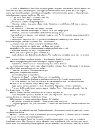 As vozes se aproximam, e dois vultos entram no quarto, carregando uma lanterna. São dois homens, um
alto e outro mais baixo, muito magros e com expressões extremamente tristes. Barbas por fazer, roupas
escuras e em desalinho, cabelos compridos e embaraçados. Tanto as fisionomias quanto os olhos expressam
profunda amargura. A voz é lúgubre e a fala, lenta.
       – O que vocês fazem aqui? – pergunta o mais alto.
       – Quem são vocês? – indaga o mais baixo.
       A muito custo Gilberto consegue responder:
       – Nós somos irmãos... Esta aqui é a Teca, este é o Serginho e eu sou Gilberto... Gil, para os amigos...
Nós somos brasileiros... e...
       – Ah, muito bem... – diz o alto, com sotaque carregado.
       O baixo olha com olhar doloroso para as crianças e fala, com sotaque igual:
       – Sorte sua... Só assim, vocês também vão ficar livres da carga pesada.
       Teca engole em seco algumas vezes, tentando recuperar a voz. Por fim pergunta, quase num murmúrio:
       – Carga pesada?
       – Isso mesmo – responde o alto. – Já que invadiram nossa casa vão ficar aqui para sempre. Não
precisam voltar para o mundo. O mundo é mau... e é muito triste...
       As crianças pulam para fora da cama, terrivelmente assustadas.
       – Eles estão querendo nos prender aqui – diz Teca, num gemido.
       O mais baixo olha para as crianças com expressão de profunda tristeza e diz:
       – Nós vamos lhes fazer um favor... um grande favor.
       O alto, com cara de quem está quase chorando, diz:
       – Vocês vão fazer parte da Confraria dos Tristes. Vão receber uma iniciação e nunca mais vão precisar
sorrir.
       – Mas sorrir é bom! – exclama Serginho. – A melhor coisa da vida é a alegria...
       O alto avança para Serginho com a mão erguida, disposto a agredi-lo.
       – Nunca mais... está me ouvindo? Nunca mais diga essa palavra de novo!
       As crianças, apavoradas, correm para a sala procurando a porta para fugir. Está trancada. O alto coloca a
mão sobre o bolso, mostrando que está com a chave.
       – Desistam – diz o baixo. Não têm como escapar.
       Olha para o companheiro e comenta:
       – São mais três para a nossa confraria.
       – Temos que sair daqui! – exclama Gilberto, em extrema aflição.
       Serginho se aproxima dos dois homens, ajoelha-se em frente a eles de mãos postas e suplica:
       – Por favor, senhores, não façam isso conosco. Se os senhores são tristes... nós não queremos ser.
       Os dois não lhe dão a menor atenção. O alto olha o relógio e diz:
       – Daqui a cinco minutos, chegam os oficiais da confraria. Aí podemos começar a cerimônia.
       – Pelo amor de Deus, não façam isso com a gente – implora Teca. – Nós temos mãe e pai... Eles vão
ficar desesperados... Por favor!
       O baixo derrama um olhar lamentoso sobre as crianças, enquanto diz:
       – Vocês não sabem o que estão dizendo. A vida é uma carga escura e pesada que a gente tem que
carregar. Por isso nós criamos a Confraria dos Tristes.
       Gilberto chama os irmãos para um canto da sala e diz baixinho:
       – Não adianta a gente discutir com eles... Temos que encontrar outro jeito.
       – Que jeito? - pergunta Teca, com voz chorosa. – Eles vão nos transformar em criaturas horríveis como
eles próprios.

      Bom, hoje vamos ficando por aqui. Qualquer dia desses voltamos a narrar mais um pedaço da aventura
virtual dos Praxedinhos.
      Quanto à Confraria dos Tristes, existem muitas pessoas que gostam de se lamentar, queixar-se de tudo,
como se nada fosse bom, como se nada prestasse.
      É natural que a gente fique triste em certos momentos, porque muitas vezes a vida nos coloca em
situações de tristeza. Mas é bom que a tristeza seja assim como uma chuva de verão, que vem numa nuvem
escura, lava a terra com suas lágrimas e depois vai embora, deixando o céu novamente azul e o Sol brilhante.
 