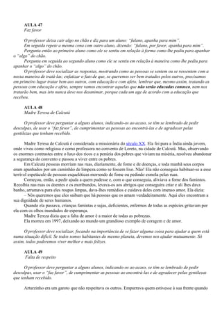 AULA 47
     Faz favor

      O professor deixa cair algo no chão e diz para um aluno: “fulano, apanha para mim”.
      Em seguida repete a mesma cena com outro aluno, dizendo: “fulano, por favor, apanha para mim”.
      Pergunta então ao primeiro aluno como ele se sentiu em relação à forma como lhe pediu para apanhar
o “algo” do chão.
      Pergunta em seguida ao segundo aluno como ele se sentiu em relação à maneira como lhe pediu para
apanhar o “algo” do chão.
      O professor deve socializar as respostas, mostrando como as pessoas se sentem ou se ressentem com a
nossa maneira de tratá-las; enfatizar o fato de que, se queremos ser bem tratados pelos outros, precisamos
em primeiro lugar tratar bem aos outros, com educação e com afeto; lembrar que, mesmo assim, tratando as
pessoas com educação e afeto, sempre vamos encontrar aquelas que não serão educadas conosco, nem nos
tratarão bem, mas isto nunca deve nos desanimar, porque cada um age de acordo com a educação que
recebeu.

     AULA 48
     Madre Teresa de Calcutá

      O professor deve perguntar a alguns alunos, indicando-os ao acaso, se têm se lembrado de pedir
desculpas, de usar o “faz favor”, de cumprimentar as pessoas ao encontrá-las e de agradecer pelas
gentilezas que tenham recebido.

      Madre Teresa de Calcutá é considerada a missionária do século XX. Ela foi para a Índia ainda jovem,
onde viveu como religiosa e como professora no convento de Loreto, na cidade de Calcutá. Mas, observando
os enormes contrastes entre o luxo dos ricos e a penúria dos pobres que viviam na miséria, resolveu abandonar
a segurança do convento e passou a viver entre os pobres.
      Em Calcutá pessoas morriam nas ruas, diariamente, de fome e de doenças, e toda manhã seus corpos
eram apanhados por um caminhão de limpeza como se fossem lixo. Não! Ela não conseguia habituar-se a esse
terrível espetáculo de pessoas esqueléticas morrendo de fome ou pedindo esmola pelas ruas.
      Começou, então, a pedir ajuda a quem pudesse e, com o que conseguia, aliviava a fome dos famintos.
Recolhia nas ruas os doentes e os moribundos, levava-os aos abrigos que conseguira criar e ali lhes dava
banho, arrumava para eles roupas limpas, dava-lhes remédios e cuidava deles com imenso amor. Ela dizia:
      – Nós queremos que eles saibam que há pessoas que os amam verdadeiramente. Aqui eles encontram a
sua dignidade de seres humanos.
      Quando ela passava, crianças famintas e sujas, deficientes, enfermos de todas as espécies gritavam por
ela com os olhos inundados de esperança.
      Madre Tereza dizia que a falta de amor é a maior de todas as pobrezas.
      Ela morreu em 1997, deixando ao mundo um grandioso exemplo de coragem e de amor.

     O professor deve socializar, focando na importância de se fazer alguma coisa para ajudar a quem está
numa situação difícil. Se todos somos habitantes do mesmo planeta, devemos nos ajudar mutuamente. Só
assim, todos poderemos viver melhor e mais felizes.

     AULA 49
     Falta de respeito

      O professor deve perguntar a alguns alunos, indicando-os ao acaso, se têm se lembrado de pedir
desculpas, usar o “faz favor”, de cumprimentar as pessoas ao encontrá-las e de agradecer pelas gentilezas
que tenham recebido.

     Arturzinho era um garoto que não respeitava os outros. Empurrava quem estivesse à sua frente quando
 