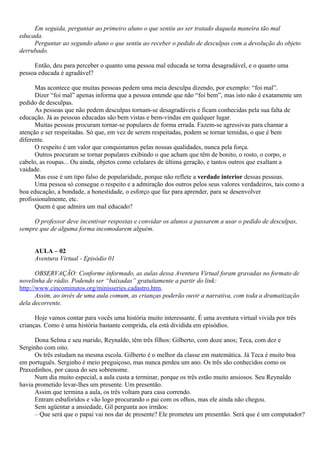 Em seguida, perguntar ao primeiro aluno o que sentiu ao ser tratado daquela maneira tão mal
educada.
     Perguntar ao segundo aluno o que sentiu ao receber o pedido de desculpas com a devolução do objeto
derrubado.

     Então, deu para perceber o quanto uma pessoa mal educada se torna desagradável, e o quanto uma
pessoa educada é agradável?

      Mas acontece que muitas pessoas pedem uma meia desculpa dizendo, por exemplo: “foi mal”.
      Dizer “foi mal” apenas informa que a pessoa entende que não “foi bem”, mas isto não é exatamente um
pedido de desculpas.
      As pessoas que não pedem desculpas tornam-se desagradáveis e ficam conhecidas pela sua falta de
educação. Já as pessoas educadas são bem vistas e bem-vindas em qualquer lugar.
      Muitas pessoas procuram tornar-se populares de forma errada. Fazem-se agressivas para chamar a
atenção e ser respeitadas. Só que, em vez de serem respeitadas, podem se tornar temidas, o que é bem
diferente.
      O respeito é um valor que conquistamos pelas nossas qualidades, nunca pela força.
      Outros procuram se tornar populares exibindo o que acham que têm de bonito, o rosto, o corpo, o
cabelo, as roupas... Ou ainda, objetos como celulares de última geração, e tantos outros que exaltam a
vaidade.
      Mas esse é um tipo falso de popularidade, porque não reflete a verdade interior dessas pessoas.
      Uma pessoa só consegue o respeito e a admiração dos outros pelos seus valores verdadeiros, tais como a
boa educação, a bondade, a honestidade, o esforço que faz para aprender, para se desenvolver
profissionalmente, etc.
      Quem é que admira um mal educado?

     O professor deve incentivar respostas e convidar os alunos a passarem a usar o pedido de desculpas,
sempre que de alguma forma incomodarem alguém.


     AULA – 02
     Aventura Virtual - Episódio 01

       OBSERVAÇÃO: Conforme informado, as aulas dessa Aventura Virtual foram gravadas no formato de
novelinha de rádio. Podendo ser “baixadas” gratuitamente a partir do link:
http://www.cincominutos.org/minisseries.cadastro.htm.
       Assim, ao invés de uma aula comum, as crianças poderão ouvir a narrativa, com toda a dramatização
dela decorrente.

      Hoje vamos contar para vocês uma história muito interessante. É uma aventura virtual vivida por três
crianças. Como é uma história bastante comprida, ela está dividida em episódios.

      Dona Selma e seu marido, Reynaldo, têm três filhos: Gilberto, com doze anos; Teca, com dez e
Serginho com oito.
      Os três estudam na mesma escola. Gilberto é o melhor da classe em matemática. Já Teca é muito boa
em português. Serginho é meio preguiçoso, mas nunca perdeu um ano. Os três são conhecidos como os
Praxedinhos, por causa do seu sobrenome.
      Num dia muito especial, a aula custa a terminar, porque os três estão muito ansiosos. Seu Reynaldo
havia prometido levar-lhes um presente. Um presentão.
      Assim que termina a aula, os três voltam para casa correndo.
      Entram esbaforidos e vão logo procurando o pai com os olhos, mas ele ainda não chegou.
      Sem agüentar a ansiedade, Gil pergunta aos irmãos:
      – Que será que o papai vai nos dar de presente? Ele prometeu um presentão. Será que é um computador?
 