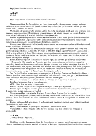 O professor deve socializar a discussão.

     AULA 55
     Revisão

     Hoje vamos revisar as últimas aulinhas de valores humanos.

       Na aventura virtual dos Praxedinhos, nós vimos como aqueles pássaros entram na casa, gorjeando
lindamente, conseguindo transformar os dois homens tristes em alegres, quebrando os vínculos que eles
tinham com a Confraria dos Tristes.
       Os pássaros são dos mais belos animais e, além disso, eles nos alegram a vida com seus gorjeios e com a
graça dos seus movimentos. Mesmo assim, existem pessoas e até mesmo crianças que gostam de caçar
passarinhos só pelo prazer de se sentir mais fortes, mais poderosos.
       Pensem no grande engano dessas pessoas. Querem mostrar-se mais fortes que um pobre bichinho que
nunca lhe fez algum mal. Os pássaros e tantos outros animaizinhos existem para alegrar a vida dos seres
humanos e, além disso, eles prestam inúmeros benefícios à natureza.
       Em outra aula falamos sobre a Mariazinha, aquela menina que sonhou com o planeta Hipotálus, o qual
acabou explodindo... Lembram?
       Pois bem, ela tinha ficado tão impressionada com aquele sonho que resolveu saber mais sobre essa
questão de religiosidade, de fé. Foi então procurar, na biblioteca do pai, alguns livros sobre Deus e achou a
Bíblia e, nela, a história de Jesus. Ficou bastante impressionada com os seus ensinamentos sobre o amor,
quando ele diz que precisamos amar o próximo como a nós mesmos. Ora, nesse caso deveríamos amar até
mesmo nossos piores inimigos.
       Então, diante do impasse, Mariazinha foi procurar o pai, seu Geraldo, que esclarece suas dúvidas:
       - Bem, minha filha, acredito que Jesus não quis dizer exatamente amar um inimigo, porque isto é
impossível, é contrário à nossa natureza humana. Quando pensamos num amigo, nosso coração se abre feliz
com essa lembrança, mas, quando pensamos num inimigo, nosso coração não pode se abrir assim, porque se
trata de alguém em quem não podemos confiar. Eu acredito que Jesus quis dizer que não devemos odiar
nossos inimigos, mas sim perdoar-lhes e desejar-lhes sempre o melhor.
       Seu Geraldo lhe disse também que esse ensinamento de Jesus tem fundamentação científica, já que
diversas pesquisas vêm comprovando que sentir ódio e rancor faz mal à saúde, mas que o perdão e o amor
fazem muito bem ao nosso organismo; fortalecem o sistema imunológico.
       Vocês se lembram de que na última aulinha nós fizemos aquele exercício do perdão?
       Pois bem, hoje vamos fazer o exercício do amor.
       OBS.: A fala deve ser calma e compassada.
       Fechem os olhos e respirem fundo algumas vezes para relaxar. (dez segundos)
       Pensem agora em alguma pessoa a quem vocês amam muito. Pode ser sua mãe, seu pai ou outra pessoa
de quem vocês gostem muito. (dez segundos)
       Sintam como é boa essa sensação de gostar, de querer bem, de amar. (cinco segundos)
       Procurem agora pensar em nosso planeta com esse mesmo amor, envolvendo a Terra nesse afeto, nesse
carinho; a nossa casa cósmica é tão bonita, com oceanos imensos, cheios de vida; pensem nas florestas, nos
animais...
       Pensem na humanidade com amor... O ser humano está precisando muito de amor, está precisando de
fraternidade, de justiça e de paz.
       Que o Criador de todas as coisas possa envolver a Terra em muito amor.
       Vamos abrir os olhos e procurar sentir, por todo o dia de hoje, essa sensação tão boa que é a
amorosidade.

     AULA 56
     Aventura Virtual - Episódio 12

      No último episódio da aventura virtual dos Praxedinhos, nós paramos naquele momento em que as
crianças, usando a canetinha que Ashtarih havia dado ao Serginho, conseguem dinamizar alegria no ambiente.
 