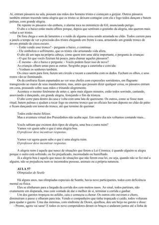 Aí, entram pássaros na sala, pousam nas mãos dos homens tristes e começam a gorjear. Outros pássaros
também entram trazendo tanta alegria que os tristes se deixam contagiar com ela e logo todos dançam e batem
palmas, com grande alegria.
       De repente os pássaros vão embora, o alarme toca no minimicro de Gil, anunciando perigo.
       O alto e o baixo estão muito aflitos porque, depois que sentiram o gostinho da alegria, não querem mais
voltar a ser tristes.
       De fora chega o som de lamentos e o ruído de alguma coisa sendo arrastada no chão. Todos correm para
a janela a tempo de ver a procissão dos tristes chegando em frente à casa, arrastando um grande tronco de
árvore pintado de cinza escuro.
       - Estão vendo esse tronco? - pergunta o baixo, e continua:
       - Ele simboliza o sofrimento, que os tristes vão arrastando vida afora.
       O alto dá um tapa na própria cabeça, como quem tem uma idéia importante, e pergunta às crianças:
       - O que foi que vocês fizeram há pouco, para chamar aqueles pássaros?
       - É mesmo - diz o baixo e pergunta: - Vocês podem fazer isso de novo?
       As crianças olham umas para as outras. Serginho pega a canetinha e convida:
       - Venham os senhores também.
       Os cinco saem para fora, fazem um círculo e tocam a canetinha com os dedos. Fecham os olhos, e seus
rostos vão-se iluminando.
       Os da confraria ficam espantados ao ver seus chefes com expressões sorridentes, em flagrante
transgressão ao maior de seus mandamentos, mas, antes que possam dizer qualquer coisa, os pássaros entram
em cena, pousando sobre suas mãos e trinando alegremente.
       Acontece o mesmo fenômeno de antes e, após mais alguns minutos, estão todos sorrindo, cantando,
assoviando e dançando, em grande alegria, festejando o fim da tristeza.
       O alto corre para dentro da casa e volta com uma lata de querosene. Os outros, como se fosse num
ritual, batem palmas e ajudam a tocar fogo no enorme tronco que os oficiais haviam deposto no chão do pátio
e ficam dançando em torno do tronco, até que termine de queimar.

     Todos estão muito felizes.
     Mas a aventura virtual dos Praxedinhos não acaba aqui. Em outro dia nós voltamos contando mais...

     Vocês sabiam que existem dois tipos de alegria, uma boa e outra ruim?
     Vamos ver quem sabe o que é uma alegria boa.
     O professor deve incentivar respostas.

     Vamos ver agora quem sabe o que é uma alegria ruim.
     O professor deve incentivar respostas.

     A alegria ruim é aquela que nasce de situações que ferem a Lei Cósmica; é quando alguém se alegra
porque o outro está sofrendo, ou foi prejudicado, incomodado ou humilhado.
     Já a alegria boa é aquela que nasce de situações que não ferem essa lei, ou seja, quando não se fez mal a
alguém, não se prejudicou nem se incomodou pessoas, animais ou a própria natureza.

     AULA 57
     Olimpíadas de Seatle

      Há alguns anos, nas olimpíadas especiais de Seattle, havia nove participantes, todos com deficiência
mental ou física.
      Eles se alinharam para a largada da corrida dos cem metros rasos. Ao sinal, todos partiram, não
exatamente em disparada, mas com vontade de dar o melhor de si, terminar a corrida e ganhar.
      Um dos garotos tropeçou no asfalto, caiu e começou a chorar. Os outros oito ouviram o choro,
diminuíram o passo e olharam para trás. Vendo o companheiro que tinha tropeçado e caído, todos voltaram
para ajudar o garoto. Uma das meninas, com síndrome de Down, ajoelhou, deu um beijo no garoto e disse:
   - Pronto, agora vai sarar! E todos os nove competidores deram os braços e andaram juntos até a linha de
 