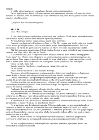 chegada.
      O estádio inteiro levantou-se, e os aplausos duraram muitos, muitos minutos...
      Talvez aqueles atletas fossem deficientes mentais, mas, com certeza, não eram deficientes de valores
humanos. Lá no fundo, todos nós sabemos que o que importa nesta vida, mais do que ganhar sozinho, é ajudar
os outros a também vencer.

     O professor deve socializar essa questão.


     AULA 58
     Duda e Edu x drogas

      A vida é assim como um caminho que percorremos, indo e voltando. Na ida vamos plantando sementes
com as nossas ações; e na volta temos de colher aquilo que plantamos.
      Por isso, tudo que fazemos ou deixamos de fazer é muito importante.
      É como o caso daqueles irmãos gêmeos, o Duda e o Edu. Eles eram de uma família muito bem situada.
O Edu achava que não precisava se esforçar para estudar porque a família podia sustentá-lo. Já o Duda
entendia que era ele mesmo quem precisava cuidar do seu futuro, pois esse é o dever de todo cidadão.
      Aí é fácil imaginar o que aconteceu. O Duda estudou, formou-se numa profissão da qual gostava muito;
casou-se, teve filhos e vivia feliz com sua família.
      Já o Edu faltava aula, não se importava com os estudos e passava a maior parte do tempo jogando
“video game”. Aos 13 anos, como não gastava seu tempo com estudos, começou a andar com garotos que
usavam drogas. Duda procurou aconselhá-lo, mas ele dizia que não iria ficar viciado, porque tinha controle
sobre si mesmo e que fumar um baseado com os amigos de vez em quando não faria mal algum...
      Só que fez mal... muito mal.
      Quando percebeu, Edu já estava completamente viciado. Sem controle.
      Foi um horror!
      Todo o dinheiro da mesada ia para a compra de drogas.
      Aos poucos foi usando drogas mais pesadas e, quando o dinheiro da mesada acabava, ele passou a
roubar. Roubava dos pais, dos colegas e até das amigas da mãe, quando iam visitá-la.
      Um dia, sem dinheiro e desesperado para comprar drogas, apanhou o revólver do pai e saiu para
assaltar. Só que o homem a quem ele abordou reagiu e, Edu, nervoso, atirou nele, matando-o.
      Com isso, terminou num abrigo para menores perigosos. Ali viveu um verdadeiro inferno. Além das
condições precárias em que passou a viver, sentia falta da droga. Seu organismo, acostumado ao vício,
causava-lhe terríveis sofrimentos.
      Finalmente, depois de quatro anos infernais, foi solto e voltou para casa.
      Vocês acreditam que os sofrimentos de Edu terminaram por aí?
      Não, não terminaram. Ele tinha deixado de usar drogas, aliás, ficava horrorizado só com a idéia de
voltar a usá-las. Mas esses vícios não se acabam assim, facilmente. Quem foi dependente de drogas um dia
precisa passar o resto da vida se cuidando para não ter uma recaída.
      A consciência de Edu vivia em brasas. Era horrível quando se lembrava do homem que matara. Ficava
perguntando a si mesmo: “Será que ele tinha família, filhos?”
      Foi aí que tomou uma decisão muito acertada. Voltou a estudar, desta vez com muita dedicação, e
conseguiu se formar em medicina. Foi morar no interior e trabalhar no hospital da cidade. Ali, sempre
chegavam pessoas feridas a bala. Edu, então, lembrando-se do homem que matara, fazia tudo que podia para
salvá-las. Enquanto fazia a cirurgia para retirar a bala, ele ia orando, pedindo a Deus para ajudá-lo e para
ajudar o paciente a se salvar.
      Assim, em muitas ocasiões ele conseguiu salvar pessoas que parecia impossível que pudessem
sobreviver e, sempre que isto acontecia, Edu sentia sua consciência um pouquinho mais aliviada.

     Por esse exemplo que demos, podemos perceber o quanto é importante agir sempre direito, com
honestidade e com responsabilidade.
 