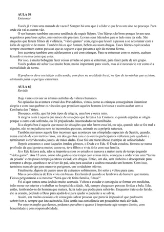 AULA 59
      Enturmar

      Vocês já viram uma manada de vacas? Sempre há uma que é a líder e que leva um sino no pescoço. Para
onde ela vai as outras vão.
      O ser humano também tem essa tendência de seguir líderes. Uns líderes são bons porque levam seus
seguidores para boas ações, mas outros não prestam. Levam seus liderados para o lado mau da vida. São
daqueles que fazem filmes de violência, “video games” com jogos que levam a pessoa a se acostumar com a
idéia de agredir e de matar. Também há os que fumam, bebem ou usam drogas. Esses líderes equivocados
sempre encontram outras pessoas que as seguem e que passam a agir da mesma forma.
      Isso acontece também com adolescentes e até com crianças. Para se enturmar com os outros, acabam
fazendo a mesma coisa que estes.
      Por isso, é muita bobagem fazer coisas erradas só para se enturmar, para fazer parte de um grupo.
      Vocês podem até achar isso muito bom, muito importante para vocês, mas aí é necessário ver como é a
mentalidade da turma.

      O professor deve socializar a discussão, com foco na realidade local, no tipo de turminhas que existem,
alertando para os perigos existentes.

      AULA 60
      Revisão

       Hoje vamos revisar as últimas aulinhas de valores humanos.
       No episódio da aventura virtual dos Praxedinhos, vimos como as crianças conseguiram dinamizar
alegria e com isso quebrar os vínculos que prendiam aqueles homens à tristeza e assim acabar com a
Confraria dos Tristes.
       Dissemos, então, que há dois tipos de alegria, uma boa e outra ruim.
       A alegria ruim é aquela que nasce de situações que ferem a Lei Cósmica; é quando alguém se alegra
porque o outro está sofrendo, ou foi prejudicado, incomodado ou humilhado.
       Já a alegria boa é aquela que nasce de situações que não ferem essa lei, ou seja, quando não se fez mal a
alguém, não se prejudicou nem se incomodou pessoas, animais ou a própria natureza.
       Também narramos aquele fato incomum que aconteceu nas olimpíadas especiais de Seattle, quando,
numa corrida de cem metros rasos, um dos garotos caiu e os outros participantes voltaram para ajudá-lo e
terminaram a corrida todos juntos, de mãos dadas. Esse foi um maravilhoso exemplo de solidariedade.
       Depois contamos o caso daqueles irmãos gêmeos, o Duda e o Edu. O Duda estudou, formou-se numa
profissão da qual gostava muito; casou-se, teve filhos e vivia feliz com sua família.
       Já o Edu faltava aula, não se importava com os estudos e passava a maior parte do tempo jogando
“video game”. Aos 13 anos, como não gastava seu tempo com coisas úteis, começou a andar com uma “turma
da pesada” e em pouco tempo já estava viciado em drogas. Então, um dia, sem dinheiro e desesperado para
comprar a droga, apanhou o revólver do pai, saiu para assaltar e acabou matando um homem. Com isso,
terminou num abrigo para menores perigosos, um verdadeiro inferno.
       Finalmente, depois de quatro anos de extremos sofrimentos, foi solto e voltou para casa.
       Mas a consciência de Edu vivia em brasas. Era horrível quando se lembrava do homem que matara.
Ficava perguntando a si mesmo: “Será que ele tinha família, filhos?”
       Foi aí que tomou uma decisão muito acertada. Voltou a estudar e conseguiu se formar em medicina,
indo morar no interior e trabalhar no hospital da cidade. Ali, sempre chegavam pessoas feridas a bala. Edu,
então, lembrando-se do homem que matara, fazia tudo que podia para salvá-las. Enquanto tratava do ferido,
ele ia orando, pedindo a Deus para ajudá-lo e para ajudar o paciente a se salvar.
       Assim, em muitas ocasiões ele conseguiu salvar pessoas que parecia impossível que pudessem
sobreviver e, sempre que isto acontecia, Edu sentia sua consciência um pouquinho mais aliviada.
       Por esse exemplo que demos, podemos perceber o quanto é importante agir sempre direito, com
honestidade e com responsabilidade.
 
