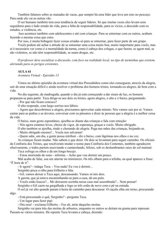 Também falamos sobre as manadas de vacas, que sempre há uma líder que leva um sino no pescoço.
Para onde ela vai as outras vão.
      O ser humano também tem essa tendência de seguir líderes. Só que muitas vezes eles levam seus
seguidores para o lado errado da vida, para a falta de responsabilidade, para os vícios, o descuido com os
estudos, a violência, etc.
       Isso acontece também com adolescentes e até com crianças. Para se enturmar com os outros, acabam
fazendo a mesma coisa que estes.
      Por isso, é muita bobagem fazer coisas erradas só para se enturmar, para fazer parte de um grupo.
      Vocês podem até achar a atitude de se enturmar uma coisa muito boa, muito importante para vocês, mas
aí é necessário ver como é a mentalidade da turma, como é cabeça dos colegas, o que fazem, se agem mal, se
são violentos, se não têm responsabilidade, se usam drogas, etc.

      O professor deve socializar a discussão, com foco na realidade local, no tipo de turminhas que existem,
alertando para os perigos existentes.

     AULA 61
     Aventura Virtual - Episódio 13

      Vimos no último episódio da aventura virtual dos Praxedinhos como eles conseguem, através da alegria,
sair de uma situação difícil e ainda resolver o problema dos homens tristes, tornando-os alegres, de bem com a
vida.
      No dia seguinte, de madrugada, quando o dia já está começando a dar sinais de luz, os homens
preparam-se para partir. Teca dirige-se aos dois ex-tristes, agora alegres, o alto e o baixo, perguntando:
      - Por que não ficam conosco?
      O alto responde, com largo sorriso nos lábios:
      - Agora que descobrimos a alegria, precisamos aproveitar cada minuto. Nós vamos sair por aí. Vamos
cantar para as pedras e as árvores, conversar com os pássaros e dizer às pessoas que a alegria é a melhor coisa
da vida.
      O baixo, num gesto espontâneo, ajoelha-se diante das crianças e fala com emoção:
      - Nós agora estamos leves, cheios de vigor, de esperança, graças a vocês. Muito obrigado.
      O alto também se ajoelha, rindo e chorando de alegria. Pega nas mãos das crianças, beijando-as.
      - Muito obrigado mesmo!... Vocês nos salvaram!
      - Quem sabe, um dia, a gente possa retribuir - diz o baixo, com lágrimas nos olhos e na voz.
      As crianças ficam mudas. Não sabem o que dizer. Os dois se levantam para seguir caminho. Os oficiais
da Confraria dos Tristes, que resolveram mudar o nome para Confraria dos Contentes, também agradecem
efusivamente, e todos partem assoviando e cantarolando, felizes, sob os deslumbrantes raios do sol matinal.
      Teca esfrega os olhos e dá um longo bocejo.
      - Estou morrendo de sono - informa. - Acho que vou dormir um pouco.
      Mal acaba de falar, soa um alarme no minimicro. Os três olham para a telinha, na qual aparece a frase:
“É hora de ir”.
      - Ir agora? - indaga Teca. - Vou nada! Eu vou é dormir...
      Serginho pisca o olho para Gilberto e fala:
      - Gil, vamos deixar a Teca aqui, descansando. Vamos só nós dois.
      A garota, que já estava encaminhando-se para a casa, dá um pulo.
      - Vocês estão loucos?... Me deixarem sozinha nessa casa mal assombrada?... Nem pensar!
      Serginho e Gil caem na gargalhada e logo os três estão de novo com o pé na estrada.
      O sol já vai alto quando param à beira do caminho para descansar. O caçula olha em torno, procurando
algo.
      - Está procurando o quê, Serginho? - pergunta Teca.
      - Um lugar para fazer pipi.
      - Ora essa! - exclama Gilberto. - Faz ali, atrás daquelas moitas.
      Serginho vai para trás das moitas de arbustos, enquanto os outros se deitam na grama para repousar.
Passam-se vários minutos. De repente Teca levanta a cabeça, dizendo:
 