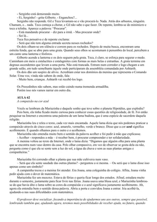 - Serginho está demorando muito.
       - Ei, Serginho! - grita Gilberto. - Enganchou?...
       Serginho não responde. Gil e Teca levantam-se e vão procurá-lo. Nada. Atrás dos arbustos, ninguém.
Chamam, e... nada. Teca começa a chorar, e Gil não sabe o que fazer. De repente, lembra-se do minimicro e
toca a telinha. Aparece a palavra: “Procurar”.
       - Está mandando procurar – diz para a irmã. - Mas procurar onde?
       - Sei lá...
       Teca fica pensativa e de repente exclama:
       - Será que não tem alguma entrada secreta nesses rochedos?
       Os dois olham-se em silêncio e correm para os rochedos. Depois de muita busca, encontram uma
estreita fenda, que se abre para uma gruta. Quando seus olhos se acostumam à penumbra do local, percebem a
um canto uma lanterna e fósforos.
       Gilberto acende a lanterna e os dois seguem pela gruta. Teca, é claro, se esforça para segurar o medo.
Caminham em meio a estalactites e estalagmites com formas as mais belas e estranhas. A gruta termina em
degraus ascendentes que levam a uma porta. Não está trancada. Entram num corredor e logo chegam a um
grande salão, em tudo semelhante àquele onde participaram da assembléia comandada por Ashtarih.
       Os dois dão um suspiro de alívio. Acreditam estar nos domínios da menina que representa o Comando
Solar. Uma voz, vinda não sabem de onde, fala:
       - Muito bem, crianças. Ashtarih vai recebê-los logo.

      Os Praxedinhos não sabem, mas estão caindo numa tremenda armadilha.
      Porém isso nós vamos narrar em outro dia.

      AULA 62
      A compaixão na cor azul

       Vocês se lembram da Mariazinha e daquele sonho que teve sobre o planeta Hipotálus, que explodiu?
       Pois bem, ela tinha ficado muito curiosa para conhecer essas questões de religiosidade, de fé. Foi então
pesquisar na Internet e encontrou uma palestra de um lama budista, que é uma espécie de sacerdote daquela
religião.
       Mariazinha leu e releu o texto, cada vez mais encantada. Aquele lama dizia que nós podemos praticar a
compaixão através de cinco cores: azul, amarelo, vermelho, verde e branco. Disse que a cor azul significa
acolhimento. É quando olhamos para o outro e o acolhemos.
       Mariazinha não entendia muito bem o sentido da palavra acolher e foi pedir à mãe que explicasse.
       - Acolher - respondeu a mãe – é receber bem, é procurar compreender e ter solidariedade.
       A menina voltou ao texto da Internet, onde o lama dizia: “Digamos que alguém olha para uma planta
que se encontra num vaso dentro da casa. Pelo olhar compassivo, em vez de observar se gosta dela ou não,
pergunta como é que ela se sente sem a luz do sol, a água da chuva e sem as suas plantas amigas e
companheiras.”

      Mariazinha foi correndo olhar a planta que sua mãe cultivava num vaso.
      – Será que ela sente saudade das outras plantas? - perguntou a si mesma. – Ou será que o lama disse isso
apenas como um símbolo?
      A campainha tocou e a menina foi atender. Era Joana, uma coleguinha do colégio. Aflita, Joana vinha
pedir ajuda com o dever de matemática.
      Mariazinha fez um muxoxo. Estava de férias e queria ficar longe dos estudos. Afinal, estudara muito
durante o semestre, justamente para ficar livre nas férias. Joana usava uma blusa azul, e Mariazinha lembrou-
se do que havia dito o lama sobre as cores da compaixão e o azul significava justamente acolhimento. Ah,
agora ela entendia bem o sentido dessa palavra. Abriu a porta e convidou Joana a entrar. Iria acolhê-la,
ajudando-a nas suas dificuldades com matemática.

     O professor deve socializar, focando a importância de ajudarmos uns aos outros, sempre que possível,
lembrando também que, ajudando agora, teremos mais possibilidades de receber ajuda, no futuro, quando
 