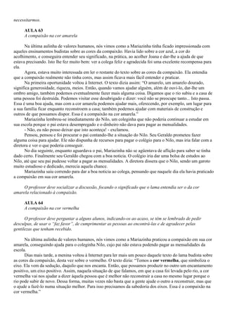necessitarmos.

     AULA 63
     A compaixão na cor amarela

      Na última aulinha de valores humanos, nós vimos como a Mariazinha tinha ficado impressionada com
aqueles ensinamentos budistas sobre as cores da compaixão. Havia lido sobre a cor azul, a cor do
acolhimento, e conseguira entender seu significado, na prática, ao acolher Joana e dar-lhe a ajuda de que
estava precisando. Isto lhe fez muito bem: ver a colega feliz e agradecida foi uma excelente recompensa para
ela.
      Agora, estava muito interessada em ler o restante do texto sobre as cores da compaixão. Ela entendia
que a compaixão realmente não tinha cores, mas assim ficava mais fácil entender e praticar.
      Na primeira oportunidade voltou à Internet. O texto dizia assim: “O amarelo, um amarelo dourado,
significa generosidade, riqueza, meios. Então, quando vamos ajudar alguém, além de ouvi-lo, dar-lhe um
ombro amigo, também podemos eventualmente fazer mais alguma coisa. Digamos que o rio subiu e a casa de
uma pessoa foi destruída. Podemos visitar esse desabrigado e dizer: você não se preocupe tanto... Isto passa.
Essa é uma boa ajuda, mas com a cor amarela podemos ajudar mais, oferecendo, por exemplo, um lugar para
a sua família ficar enquanto reconstroem a casa; também podemos ajudar com materiais de construção e
outros de que possamos dispor. Essa é a compaixão na cor amarela.”
      Mariazinha lembrou-se imediatamente do Nilo, um coleginha que não poderia continuar a estudar em
sua escola porque o pai estava desempregado e o dinheiro não dava para pagar as mensalidades.
      - Não, eu não posso deixar que isto aconteça! - exclamou.
      Pensou, pensou e foi procurar o pai contando-lhe a situação do Nilo. Seu Geraldo prometeu fazer
alguma coisa para ajudar. Ele não dispunha de recursos para pagar o colégio para o Nilo, mas iria falar com a
diretora e ver o que poderia conseguir.
      No dia seguinte, enquanto aguardava o pai, Mariazinha não se agüentava de aflição para saber se tinha
dado certo. Finalmente seu Geraldo chegou com a boa noticia. O colégio iria dar uma bolsa de estudos ao
Nilo, até que seu pai pudesse voltar a pagar as mensalidades. A diretora dissera que o Nilo, sendo um garoto
muito estudioso e dedicado, merecia aquela chance.
      Mariazinha saiu correndo para dar a boa noticia ao colega, pensando que naquele dia ela havia praticado
a compaixão em sua cor amarela.

     O professor deve socializar a discussão, focando o significado que o lama entendia ser o da cor
amarela relacionado à compaixão.

     AULA 64
     A compaixão na cor vermelha

      O professor deve perguntar a alguns alunos, indicando-os ao acaso, se têm se lembrado de pedir
desculpas, de usar o “faz favor”, de cumprimentar as pessoas ao encontrá-las e de agradecer pelas
gentilezas que tenham recebido.

      Na última aulinha de valores humanos, nós vimos como a Mariazinha praticou a compaixão em sua cor
amarela, conseguindo ajuda para o coleginha Nilo, cujo pai não estava podendo pagar as mensalidades da
escola.
      Dias mais tarde, a menina voltou à Internet para ler mais um pouco daquele texto do lama budista sobre
as cores da compaixão, desta vez sobre o vermelho. O texto dizia: “Temos a cor vermelha, que simboliza o
eixo. Ela vem da sedução, daquilo que nos encanta. Então, que possamos produzir no outro um encantamento
positivo, um eixo positivo. Assim, naquela situação de que falamos, em que a casa foi levada pelo rio, a cor
vermelha vai nos ajudar a dizer àquela pessoa que é melhor não reconstruir a casa no mesmo lugar porque o
rio pode subir de novo. Dessa forma, muitas vezes não basta que a gente ajude o outro a reconstruir, mas que
o ajude a fazê-lo numa situação melhor. Para isso precisamos da sabedoria dos eixos. Essa é a compaixão na
cor vermelha.”
 