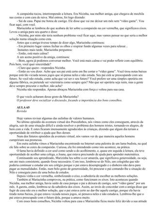A campainha tocou, interrompendo a leitura. Era Nicinha, sua melhor amiga, que chegava de mochila
nas costas e com cara de raiva. Mal entrou, foi logo dizendo:
       - Saí de casa. Papai me botou de castigo. Ele disse que vai me deixar um mês sem “video game”. Vou
ficar aqui, com você.
       Mariazinha se lembrou do que acabara de ler sobre a compaixão na cor vermelha, que significava eixos.
Levou a amiga para seu quarto e disse:
       - Nicinha, por mim não teria nenhum problema você ficar aqui, mas vamos pensar no que seria a melhor
solução numa situação como esta.
       Antes que a amiga tivesse tempo de dizer algo, Mariazinha continuou:
       - Em primeiro lugar vamos fechar os olhos e respirar fundo algumas vezes para relaxar...
        Instantes mais tarde, Mariazinha perguntou:
       - Então, está mais calma?
       A um aceno positivo da amiga, continuou:
       - Bom, agora já podemos conversar melhor. Você está mais calma e vai poder refletir com equilíbrio.
Pois bem, você quer sinceridade?
       - Claro que quero - respondeu Nicinha.
       - Então eu vou dizer. Acho que seu pai está certo em lhe cortar o “video game”. Você tirou notas baixas
porque está tão viciada nesses jogos que só pensa neles e não estuda. Seu pai está se preocupando com seu
futuro. Se você não estuda, como acha que vai ser o seu futuro? Você prefere ser uma simples operária em
alguma fábrica, ou pretende ser veterinária como sempre quis? Não que ser operária seja ruim, mas a gente
deve sempre procurar o melhor, não acha?
       Nicinha não respondeu. Apenas abraçou Mariazinha com força e voltou para sua casa.

     O que vocês acharam desse gesto da Mariazinha?
     O professor deve socializar a discussão, focando a importância dos bons conselhos.

     AULA 65
     Revisão

       Hoje vamos revisar algumas das aulinhas de valores humanos.
       No último episódio da aventura virtual dos Praxedinhos, nós vimos como eles conseguem, através da
alegria, sair de uma situação difícil e ainda resolver o problema dos homens tristes, tornando-os alegres, de
bem com a vida. E estes ficaram imensamente agradecidos às crianças, dizendo que algum dia teriam a
oportunidade de retribuir a ajuda que lhes deram.
       Num dos futuros episódios da aventura virtual, nós vamos ver de que maneira aqueles homens
cumpririam sua promessa.
       Em outra aulinha vimos a Mariazinha encontrando na Internet uma palestra de um lama budista, na qual
ele fala sobre as cores da compaixão. Curiosa, ela foi entendendo como isto acontece, na prática.
       O lama havia definido a cor azul como sendo a do acolhimento, e, quase em seguida à leitura, ela teve
oportunidade de acolher uma colega, a Joana, que estava precisando de ajuda para aprender matemática.
       Continuando seu aprendizado, Marizinha leu sobre a cor amarela, que significava generosidade, ou seja,
um ato mais consistente, quando fosse necessário. Com isso, lembrou-se do Nilo, um coleginha que não
poderia continuar a estudar em seu colégio porque o pai estava desempregado e o dinheiro não dava para
pagar as mensalidades. Então, num belo gesto de generosidade, foi procurar o pai contando-lhe a situação do
Nilo e conseguiu para ele uma bolsa de estudos.
       Depois vinha a cor vermelha, simbolizando o eixo, a sabedoria de escolher as melhores soluções.
       Também aí Mariazinha comprovou, na prática, como funcionam os eixos. Isto aconteceu quando
Nicinha, sua melhor amiga, havia saído de casa porque o pai a deixara de castigo, sem “video game” por um
mês. A garota, então, lembrou-se da sabedoria dos eixos. Assim, ao invés de concordar com a amiga disse que
fugir de casa não era a melhor solução, que o pai estava certo ao dar-lhe aquele castigo, porque ela havia
tirado notas baixas, já que estava viciada nesses jogos, só pensava neles e não estudava. Lembrou-lhe que o
pai estava preocupado com o futuro dela, porque a amava muito.
       Com esses bons conselhos, Nicinha voltou para casa e Mariazinha ficou muito feliz devido a sua atitude
 