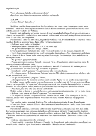 naquela situação.

     Vocês acham que ela tinha agido com sabedoria?
     O professor deve incentivar respostas e socializar a discussão.

     AULA 66
     Aventura Virtual - Episódio 13

       No último episódio da aventura virtual dos Praxedinhos, nós vimos como eles estavam caindo numa
armadilha. Tinham sido atraídos para os domínios de Ruk Pollus acreditando que estavam no mesmo salão
onde haviam sido recebidos por Ashtarih.
       Instantes mais tarde entra um homem enorme, de pele bronzeada e brilhante. Com um gesto convida as
crianças a acompanhá-lo, conduzindo-as para uma sala vizinha, onde há um sofá, duas poltronas, estante com
livros e, a um canto, um computador.
       Mal acabam de sentar-se, entra Fávia, fingindo ser Ashtarih. Fala, procurando fazer-se simpática e tendo
o cuidado de não se aproximar deles. Teca, aflita, vai logo perguntando:
       - Onde está nosso irmão... o Serginho?
       - Não se preocupem - responde Fávia. - Já, já ele estará aqui.
       - Por que nos atraíram para cá? - indaga Gilberto.
       Fávia vai caminhando lentamente pelo salão, observando as reações das crianças, enquanto diz:
       - Vocês foram chamados aqui porque resolvemos mudar alguns planos... Nós estamos precisando falar
com as crianças da Terra. Com o maior número possível de crianças. E achamos que vocês poderão ser os
nossos porta-vozes.
       - Por que nós? - pergunta Gilberto.
       - Porque receberam o poder de Ashtarih – responde Fávia. - O que falarem irá repercutir na mente de
todas as crianças semelhantes a vocês.
       Gilberto e Teca percebem que há algo de errado nessa Ashtarih. É mais dura, fria, embora procure
fingir, e suas maneiras não têm aquele algo encantador da primeira.
       - Semelhantes a nós? - pergunta Teca, procurando falar com naturalidade.
       - É... crianças assim... de boa natureza, fraternas, honestas. Nós não temos como chegar até elas, a não
ser por intermédio de vocês.
       - E o que devemos fazer? - pergunta Gilberto.
       - Não se preocupem. No momento oportuno vocês saberão. Agora, vão ser levados a seus aposentos.
       Fávia bate palmas rápidas e entra o mesmo homem que os conduzira até ali. Com um gesto convida as
crianças a acompanhá-lo. Os “aposentos” são um apartamento de bom tamanho, bem mobiliado e belamente
decorado. Na sala de jantar, a mesa posta com pratos os mais diversos desperta o apetite das crianças.
       - Pelo cheiro, isto deve estar uma delícia - diz Gilberto.
       Os dois sentam-se à mesa e, enquanto fazem os pratos, conversam discretamente e em voz muito baixa.
       - Será que essa é mesmo a Ashtarih? - pergunta Teca, num sussurro.
       - Ela me pareceu estranha - responde Gilberto, também em voz baixa. - Não tem aquele ar sincero,
luminoso, da que vimos naquela assembléia. Precisamos ter muito cuidado. Acho que eles pegaram o
Serginho.
       Teca engole o medo e a vontade de chorar. Não podem dar demonstração de suas desconfianças.
       - Coma tudo, Teca – sussurra Gilberto. - Precisamos estar bem alimentados... senão, como é que vamos
poder salvar o Serginho?
       Mal terminam a refeição, começam a sentir um sono invencível e adormecem. Meia hora mais tarde,
dois homens as carregam para outra sala, deitando-as sobre mesas de mármore. Trazem também Serginho,
adormecido. Entra um homem de branco parecendo médico e atrás vem Ruk Pollus e Fávia, a falsa Ashtarih.
O de branco implanta um objeto minúsculo na nuca de cada uma das crianças. Observando a cena, Fávia
pergunta:
       - Será que a dose de narcótico foi suficiente?
       - Fique tranqüila - responde o de branco. - Eles não vão desconfiar de nada. Além disso, eu coloquei um
anestésico que vai deixar a pele da nuca meio adormecida... Não vão sentir o condensador.
 