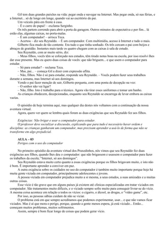 Gil tem duas grandes paixões na vida: pegar onda e navegar na Internet. Mas pegar onda, só nas férias, e
a Internet... só de longe em longe, quando vai ao escritório do pai.
      Um veículo pára em frente à casa.
      – É o carro do papai! – exclama Serginho.
      Os três partem correndo para abrir a porta da garagem. Outros minutos de expectativa e por fim... lá
estão elas, algumas caixas, no porta-malas.
      – É um computador! – arrisca Teca.
      – Acertou – diz seu Reynaldo. – É um computador. Com multimídia, acesso à Internet e tudo o mais.
      Gilberto fica mudo de tão contente. Era tudo o que tinha sonhado. Os três cercam o pai com beijos e
abraços de gratidão. Instantes mais tarde os quatro chegam com as caixas à sala de estudo.
      Seu Reynaldo, com ar muito sério, diz:
      – Meus filhos, vocês têm se esforçado nos estudos, têm tirado notas boas na escola, por isso resolvi lhes
dar esse presente. Mas eu quero duas coisas de vocês: que não briguem... e que usem o computador para
estudar.
      – Só para estudar? – reclama Teca.
      – Mas, pai... – começa Gil a dizer com expressão aflita.
      – Não, filhos. Não é só para estudar, responde seu Reynaldo. – Vocês podem fazer seus trabalhos
durante a semana, mas Internet só aos domingos.
      Vendo o pai fazer menção de sair, Gilberto pergunta, com uma ponta de decepção na voz:
      – O senhor não vai ligar?
      – Não, filho. Isto é trabalho para o técnico. Agora vão tirar esses uniformes e tomar um banho.
      As crianças obedecem, decepcionadas, enquanto seu Reynaldo se encarrega de levar embora as caixas
vazias.

     O episódio de hoje termina aqui, mas qualquer dia destes nós voltamos com a continuação da nossa
aventura virtual.
     Agora, quero ver quem se lembra quais foram as duas exigências que seu Reynaldo fez aos filhos.

      Exigências: Não brigar e usar o computador para estudar.
      O professor deve socializar a discussão, explicando que para tudo é necessário haver ordem e
disciplina: as crianças ganharam um computador, mas precisam aprender a usá-lo de forma que não se
transforme em algo prejudicial.

     AULA – 03
     Perigos com o uso do computador

      No primeiro episódio da aventura virtual dos Praxedinhos, nós vimos que seu Reynaldo fez duas
exigências aos filhos, quando lhes deu o computador: que não brigassem e usassem o computador para fazer
os trabalhos da escola; “Internet, só aos domingos”.
      Seu Reynaldo estava muito certo quanto a essas exigências porque os filhos brigavam muito, e isto não
é bom. É importante aprender a conviver em paz.
      A outra exigência sobre os cuidados no uso do computador é também muito importante porque hoje há
muita gente viciada em computador, principalmente adolescentes e jovens.
      A pessoa viciada em computador prejudica muito a si mesma, a seus estudos, a suas amizades e a muitas
outras coisas.
      Esse vício é tão grave que em alguns países já existem até clínicas especializadas em tratar viciados em
computador. São tratamentos muito difíceis, e o viciado sempre sofre muito para conseguir livrar-se do vício.
A mesma coisa acontece em relação a todos os vícios: o cigarro, o álcool, as drogas, o “video game”, etc.
      Por isso, as pessoas sábias cuidam de não se viciar.
      O problema está em que sempre acreditamos que podemos experimentar, usar... e que não vamos ficar
viciados. Mas é aí que mora o perigo, porque, quando a gente menos espera, já está viciado... Então...
começam muitos problemas, muitos sofrimentos.
      Assim, sempre é bom ficar longe de coisas que podem gerar vício.
 
