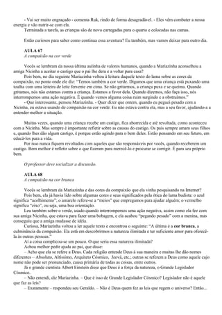 - Vai ser muito engraçado - comenta Ruk, rindo de forma desagradável. - Eles vêm combater a nossa
energia e vão nutrir-se com ela.
      Terminada a tarefa, as crianças são de novo carregadas para o quarto e colocadas nas camas.

     Estão curiosos para saber como continua essa aventura? Eu também, mas vamos deixar para outro dia.

     AULA 67
     A compaixão na cor verde

      Vocês se lembram da nossa última aulinha de valores humanos, quando a Mariazinha aconselhou a
amiga Nicinha a aceitar o castigo que o pai lhe dera e a voltar para casa?
      Pois bem, no dia seguinte Mariazinha voltou à leitura daquele texto do lama sobre as cores da
compaixão, no ponto onde ele diz: “Temos também a cor verde. Digamos que uma criança está puxando uma
toalha com uma leiteira de leite fervente em cima. Se não gritarmos, a criança puxa e se queima. Quando
gritamos, nós não estamos contra a criança. Estamos a favor dela. Quando dizemos, não faça isso, nós
interrompemos uma ação negativa. É quando vemos alguma coisa ruim surgindo e a obstruímos.”
      - Que interessante, pensou Mariazinha. - Quer dizer que ontem, quando eu peguei pesado com a
Nicinha, eu estava usando de compaixão na cor verde. Eu não estava contra ela, mas a seu favor, ajudando-a a
entender melhor a situação.

      Muitas vezes, quando uma criança recebe um castigo, fica aborrecida e até revoltada, como aconteceu
com a Nicinha. Mas sempre é importante refletir sobre as causas do castigo. Os pais sempre amam seus filhos
e, quando lhes dão algum castigo, é porque estão agindo para o bem deles. Estão pensando em seu futuro, em
educá-los para a vida.
      Por isso nunca fiquem revoltados com aqueles que são responsáveis por vocês, quando receberem um
castigo. Bem melhor é refletir sobre o que fizeram para merecê-lo e procurar se corrigir. É para seu próprio
bem.

     O professor deve socializar a discussão.

     AULA 68
     A compaixão na cor branca

       Vocês se lembram da Mariazinha e das cores da compaixão que ela vinha pesquisando na Internet?
       Pois bem, ela já havia lido sobre algumas cores e seus significados pela ótica do lama budista: o azul
significa “acolhimento”; o amarelo refere-se a “meios” que empregamos para ajudar alguém; o vermelho
significa “eixo”, ou seja, uma boa orientação.
       Leu também sobre o verde, usado quando interrompemos uma ação negativa, assim como ela fez com
sua amiga Nicinha, que estava para fazer uma bobagem, e ela acabou “pegando pesado” com a menina, mas
conseguiu que a amiga mudasse de idéia.
       Curiosa, Mariazinha voltou a ler aquele texto e encontrou o seguinte: “A última é a cor branca, a
culminância da compaixão. Ela está em descobrirmos a natureza ilimitada e ter suficiente amor para oferecê-
la às outras pessoas.”
       Aí a coisa complicou-se um pouco. O que seria essa natureza ilimitada?
       Achou melhor pedir ajuda ao pai, que disse:
       – Acho que ela se refere a Deus. Cada religião entende Deus à sua maneira e muitas lhe dão nomes
diferentes – Absoluto, Altíssimo, Arquiteto Cósmico, Jeová, etc.; outras se referem a Deus como aquele cujo
nome não pode ser pronunciado, causa primária de todas as coisas, entre outros.
       Já o grande cientista Albert Einstein disse que Deus é a força da natureza, o Grande Legislador
Cósmico.
       – Não entendi, diz Mariazinha. – Que é isso de Grande Legislador Cósmico? Legislador não é aquele
que faz as leis?
       – Exatamente – respondeu seu Geraldo. – Não é Deus quem fez as leis que regem o universo? Então...
 