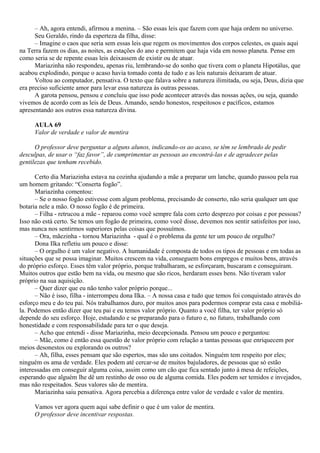 – Ah, agora entendi, afirmou a menina. – São essas leis que fazem com que haja ordem no universo.
      Seu Geraldo, rindo da esperteza da filha, disse:
      – Imagine o caos que seria sem essas leis que regem os movimentos dos corpos celestes, os quais aqui
na Terra fazem os dias, as noites, as estações do ano e permitem que haja vida em nosso planeta. Pense em
como seria se de repente essas leis deixassem de existir ou de atuar.
      Mariazinha não respondeu, apenas riu, lembrando-se do sonho que tivera com o planeta Hipotálus, que
acabou explodindo, porque o acaso havia tomado conta de tudo e as leis naturais deixaram de atuar.
      Voltou ao computador, pensativa. O texto que falava sobre a natureza ilimitada, ou seja, Deus, dizia que
era preciso suficiente amor para levar essa natureza às outras pessoas.
      A garota pensou, pensou e concluiu que isso pode acontecer através das nossas ações, ou seja, quando
vivemos de acordo com as leis de Deus. Amando, sendo honestos, respeitosos e pacíficos, estamos
apresentando aos outros essa natureza divina.

     AULA 69
     Valor de verdade e valor de mentira

      O professor deve perguntar a alguns alunos, indicando-os ao acaso, se têm se lembrado de pedir
desculpas, de usar o “faz favor”, de cumprimentar as pessoas ao encontrá-las e de agradecer pelas
gentilezas que tenham recebido.

      Certo dia Mariazinha estava na cozinha ajudando a mãe a preparar um lanche, quando passou pela rua
um homem gritando: “Conserta fogão”.
      Mariazinha comentou:
      – Se o nosso fogão estivesse com algum problema, precisando de conserto, não seria qualquer um que
botaria nele a mão. O nosso fogão é de primeira.
      – Filha - retrucou a mãe - reparou como você sempre fala com certo desprezo por coisas e por pessoas?
Isso não está certo. Se temos um fogão de primeira, como você disse, devemos nos sentir satisfeitos por isso,
mas nunca nos sentirmos superiores pelas coisas que possuímos.
      – Ora, mãezinha - tornou Mariazinha - qual é o problema da gente ter um pouco de orgulho?
      Dona Ilka refletiu um pouco e disse:
      – O orgulho é um valor negativo. A humanidade é composta de todos os tipos de pessoas e em todas as
situações que se possa imaginar. Muitos crescem na vida, conseguem bons empregos e muitos bens, através
do próprio esforço. Esses têm valor próprio, porque trabalharam, se esforçaram, buscaram e conseguiram.
Muitos outros que estão bem na vida, ou mesmo que são ricos, herdaram esses bens. Não tiveram valor
próprio na sua aquisição.
      – Quer dizer que eu não tenho valor próprio porque...
      – Não é isso, filha - interrompeu dona Ilka. – A nossa casa e tudo que temos foi conquistado através do
esforço meu e do teu pai. Nós trabalhamos duro, por muitos anos para podermos comprar esta casa e mobiliá-
la. Podemos então dizer que teu pai e eu temos valor próprio. Quanto a você filha, ter valor próprio só
depende do seu esforço. Hoje, estudando e se preparando para o futuro e, no futuro, trabalhando com
honestidade e com responsabilidade para ter o que deseja.
      – Acho que entendi - disse Mariazinha, meio decepcionada. Pensou um pouco e perguntou:
      – Mãe, como é então essa questão de valor próprio com relação a tantas pessoas que enriquecem por
meios desonestos ou explorando os outros?
      – Ah, filha, esses pensam que são espertos, mas são uns coitados. Ninguém tem respeito por eles;
ninguém os ama de verdade. Eles podem até cercar-se de muitos bajuladores, de pessoas que só estão
interessadas em conseguir alguma coisa, assim como um cão que fica sentado junto à mesa de refeições,
esperando que alguém lhe dê um restinho de osso ou de alguma comida. Eles podem ser temidos e invejados,
mas não respeitados. Seus valores são de mentira.
      Mariazinha saiu pensativa. Agora percebia a diferença entre valor de verdade e valor de mentira.

     Vamos ver agora quem aqui sabe definir o que é um valor de mentira.
     O professor deve incentivar respostas.
 