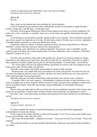 Vamos ver agora quem aqui sabe definir o que é um valor de verdade.
     O professor deve incentivar respostas.

     AULA 70
     Revisão

      Hoje vamos revisar algumas das nossas aulinhas de valores humanos.
      Vocês se lembram do que narramos sobre a Mariazinha, quando ela aconselhou a amiga Nicinha a
aceitar o castigo que o pai lhe dera e a voltar para casa?
      Pois bem, no dia seguinte Mariazinha voltou à leitura daquele texto sobre as cores da compaixão. Ela
tinha visto o azul, o amarelo e o vermelho. Agora era a vez do verde, que significa interromper uma ação
negativa.
      Aí ela lembrou-se do dia anterior, quando “pegou pesado” com a Nicinha, e ficou satisfeita ao perceber
que estivera usando de compaixão na cor verde. Ela não estava contra a Nicinha, mas a seu favor, ajudando-a
a entender melhor a situação e a tomar uma atitude mais correta.
      Finalmente vinha a cor branca. Conforme a palestra do lama, ela está em descobrirmos a “natureza
ilimitada” e termos suficiente amor para oferecê-la às outras pessoas.
      Sem entender o que significava essa “natureza ilimitada”, foi procurar o pai, seu Geraldo, que lhe
explicou tratar-se de Deus, pois muitas religiões dão a Ele nomes diferentes, como o Absoluto, o Altíssimo,
Arquiteto Cósmico, Jeová, etc.

       Em outra aula nós falamos ainda sobre a Mariazinha, que, apesar de ser um amor de garota, sempre
demonstrava certo desprezo por quem fosse mais pobre do que ela, ou a sua família. Certo dia, ao ajudar a
mãe a preparar um lanche, quando passou pela rua um homem gritando: “Conserta fogão”, ela comentou:
       – Se o nosso fogão estivesse com algum problema, precisando de conserto, não seria qualquer um que
botaria nele a mão. O nosso fogão é de primeira.
       Dona Ilka, como sempre, não perdeu oportunidade de orientar a filha, dizendo:
       – Reparou como você sempre fala com certo desprezo de coisas e de pessoas? Isso não está certo. Se
nós temos um fogão de primeira, como você disse, devemos nos sentir satisfeitos por isso, mas nunca nos
sentir superiores pelas coisas que possuímos.
       Dona Ilka sabia que seria difícil Mariazinha mudar de atitude, mas, mesmo assim, continuou:
       – O orgulho, filha, é um valor negativo. A humanidade é composta de todos os tipos de pessoas e em
todas as situações que se possa imaginar. Muitos crescem na vida, conseguem bons empregos e muitos bens,
através do próprio esforço. Esses têm valor próprio, porque trabalharam, se esforçaram, buscaram e
conseguiram.
       Muitos outros que estão bem na vida, ou mesmo que são ricos, herdaram esses bens. Não tiveram valor
próprio na sua aquisição. E muitos outros enriqueceram por meios desonestos ou explorando os outros.
       Pois bem, o que vocês acham sobre as pessoas que enriquecem por meios desonestos ou explorando os
outros?
       O professor deve incentivar respostas.

     AULA 71
     Aventura Virtual - Episódio 14

      No último episódio da aventura virtual dos Praxedinhos, nós vimos Ruk Pollus implantando
condensadores nas nucas das crianças.
      No dia seguinte Gil acorda, sentindo-se muito mal humorado. Ao ver Teca na outra cama, dando sinais
de que está acordando, sente muita raiva dela.
      – Que é que está acontecendo? – pergunta a si mesmo. – Estou com raiva da Teca, de tudo... Preciso me
controlar.
      Teca acaba de acordar e se levanta, também mal humorada. Segue até a sala onde encontra Serginho e
seu Timón.
 