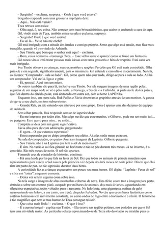 – Serginho! – exclama, surpresa. – Onde é que você estava?
       Serginho responde com uma grosseria imprópria dele:
       – Aqui... Não está vendo?
       Teca retruca com raiva:
       – Olha aqui, ô, seu coisa. Não comece com suas brincadeirinhas, que acabo te enchendo a cara de tapa.
       Gil, vindo atrás de Teca, também entra na sala e exclama, surpreso:
       – Serginho! Onde é que você andou?
       – Eu sei lá... Vê se não me enche!
       Gil está intrigado com a atitude dos irmãos e consigo próprio. Sente que algo está errado, mas fica mais
tranqüilo, quando vê o enviado de Ashtarih.
       – Seu Timón, que bom que o senhor está aqui! – exclama.
       – Bom, coisa nenhuma - resmunga Teca. – Esse velho some e aparece como se fosse um fantasma.
       Gil nunca vira a irmã tratar pessoas mais idosas com tanta grosseria e falta de respeito. Está cada vez
mais intrigado.
       Seu Timón observa as crianças, suas expressões e reações. Percebe que Gil está mais controlado. Olha
para ele e em seguida, significativamente, para o minimicro. Gil entende e consulta-o discretamente. Na tela,
os dizeres: “Computador - sala ao lado”. Gil, como quem não quer nada, dirige-se para a sala ao lado. Ali há
um computador. Vai até lá, liga-o e grita:
       – Ei, pessoal! Aqui tem um micro.
       Os outros também vão para lá, inclusive seu Timón. Na tela surgem imagens de uma região polar,
seguidas de um mapa onde se vê o pólo norte, a Noruega, a Suécia e a Finlândia. A parte norte destes países,
que fica dentro do círculo polar, está destacada em outra cor, com o nome LAPÔNIA.
       Enquanto isso, em outra sala, Ruk Pollus e Fávia observam o grupinho através de um monitor. A garota
dirige-se a seu chefe, em tom subserviente:
       – Grande Ruk, eu não entendo seu interesse por esse grupo. Essa é apenas uma das dezenas de equipes
de Ashtarih.
       Sem olhar para ela, Ruk responde com ar de superioridade:
       – Eu me interesso por todos eles. Mas algo me diz que esse menino, o Gilberto, pode me ser muito útil...
ou perigoso. Eu o quero para mim... ou então...
       Completa a idéia com um gesto significativo.
       Fávia olha para ele com admiração, perguntando:
       – E agora... O que estamos esperando?
       – Estou esperando que os chips completem seu efeito. Aí, eles serão meus escravos.
       Na sala do computador, os quatro observam imagens da Lapônia. Gilberto pergunta:
       – Seu Timón, não é na Lapônia que tem o sol da meia-noite?
       – É sim. No verão o sol fica girando no horizonte e não se põe durante três meses. Já no inverno, é o
contrário. São três meses de noite. O sol não aparece.
       Tomando ares de contador de histórias, continua:
       – Há uma lenda por lá que fala na festa do Sol. Diz que todos os animais do planeta mandam seus
representantes para verem o Sol nascer pela primeira vez depois dos três meses de noite polar. Dizem que eles
têm um pacto de paz, de não agressão, durante duas horas.
       A curiosidade faz as crianças esquecerem um pouco seu mau humor. Gil digita: “Lapônia - Festa do sol”
e clica em “enter”, enquanto comenta:
       – Deixa ver se tem alguma coisa sobre isso.
       Na tela surge a imagem de altas montanhas cobertas de neve. Um efeito zoom traz a imagem para perto,
abrindo-a sobre um enorme platô, ocupado por milhares de animais, dos mais diversos, aguardando em
silenciosa expectativa, todos voltados para o nascente. No lado leste, uma gigantesca estátua de gelo
representando um leão e, a um canto, um trenó, daqueles fechados. No céu aparecem luzes fantásticas como
cortinas luminosas em movimento constante, ou como ondas de fogo entre o horizonte e o zênite. O fenômeno
é tão magnífico que nem o mau humor de Teca consegue resistir.
       – Que coisa mais linda! – exclama. – O que é isso?
       – É a aurora boreal – explica seu Timón. – Ela ocorre nas regiões polares, nos períodos em que o Sol
tem uma atividade maior. As partículas solares aproximando-se da Terra são desviadas ou atraídas para os
 