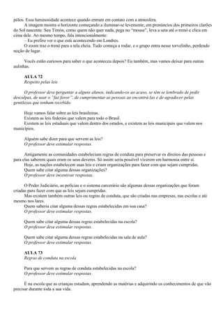 pólos. Essa luminosidade acontece quando entram em contato com a atmosfera.
      A imagem mostra o horizonte começando a iluminar-se levemente, em prenúncios dos primeiros clarões
do Sol nascente. Seu Timón, como quem não quer nada, pega no “mouse”, leva a seta até o trenó e clica em
cima dele. Ao mesmo tempo, fala intencionalmente:
      – Eu prefiro ver o que está acontecendo em Londres.
      O zoom traz o trenó para a tela cheia. Tudo começa a rodar, e o grupo entra nesse torvelinho, perdendo
noção de lugar.

      Vocês estão curiosos para saber o que aconteceu depois? Eu também, mas vamos deixar para outras
aulinhas.

     AULA 72
     Respeito pelas leis

      O professor deve perguntar a alguns alunos, indicando-os ao acaso, se têm se lembrado de pedir
desculpas, de usar o “faz favor”, de cumprimentar as pessoas ao encontrá-las e de agradecer pelas
gentilezas que tenham recebido.

     Hoje vamos falar sobre as leis brasileiras.
     Existem as leis federais que valem para todo o Brasil.
     Existem as leis estaduais que valem dentro dos estados, e existem as leis municipais que valem nos
municípios.

     Alguém sabe dizer para que servem as leis?
     O professor deve estimular respostas.

      Antigamente as comunidades estabeleciam regras de conduta para preservar os direitos das pessoas e
para elas saberem quais eram os seus deveres. Só assim seria possível viverem em harmonia entre si.
      Hoje, as nações estabelecem suas leis e criam organizações para fazer com que sejam cumpridas.
      Quem sabe citar alguma dessas organizações?
      O professor deve incentivar respostas.

      O Poder Judiciário, as polícias e o sistema carcerário são algumas dessas organizações que foram
criadas para fazer com que as leis sejam cumpridas.
      Mas existem também outras leis ou regras de conduta, que são criadas nas empresas, nas escolas e até
mesmo nos lares.
      Quem saberia citar alguma dessas regras estabelecidas em sua casa?
      O professor deve estimular respostas.

     Quem sabe citar alguma dessas regras estabelecidas na escola?
     O professor deve estimular respostas.

     Quem sabe citar alguma dessas regras estabelecidas na sala de aula?
     O professor deve estimular respostas.

     AULA 73
     Regras de conduta na escola

     Para que servem as regras de conduta estabelecidas na escola?
     O professor deve estimular respostas.

      É na escola que as crianças estudam, aprendendo as matérias e adquirindo os conhecimentos de que vão
precisar durante toda a sua vida.
 