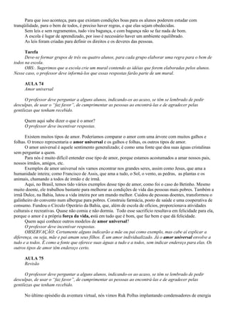 Para que isso aconteça, para que existam condições boas para os alunos poderem estudar com
tranqüilidade, para o bem de todos, é preciso haver regras, e que elas sejam obedecidas.
      Sem leis e sem regramentos, tudo vira bagunça, e com bagunça não se faz nada de bom.
      A escola é lugar de aprendizado, por isso é necessário haver um ambiente equilibrado.
      As leis foram criadas para definir os direitos e os deveres das pessoas.

      Tarefa
      Deve-se formar grupos de três ou quatro alunos, para cada grupo elaborar uma regra para o bem de
todos na escola.
      OBS:. Sugerimos que a escola crie um mural contendo as idéias que forem elaboradas pelos alunos.
Nesse caso, o professor deve informá-los que essas respostas farão parte de um mural.

     AULA 74
     Amor universal

      O professor deve perguntar a alguns alunos, indicando-os ao acaso, se têm se lembrado de pedir
desculpas, de usar o “faz favor”, de cumprimentar as pessoas ao encontrá-las e de agradecer pelas
gentilezas que tenham recebido.

     Quem aqui sabe dizer o que é o amor?
     O professor deve incentivar respostas.

      Existem muitos tipos de amor. Poderíamos comparar o amor com uma árvore com muitos galhos e
folhas. O tronco representaria o amor universal e os galhos e folhas, os outros tipos de amor.
      O amor universal é aquele sentimento generalizado; é como uma fonte que doa suas águas cristalinas
sem perguntar a quem.
      Para nós é muito difícil entender esse tipo de amor, porque estamos acostumados a amar nossos pais,
nossos irmãos, amigos, etc.
      Exemplos de amor universal nós vamos encontrar nos grandes seres, assim como Jesus, que ama a
humanidade inteira; como Francisco de Assis, que ama a tudo, o Sol, o vento, as pedras, as plantas e os
animais, chamando a todos de irmão e de irmã.
      Aqui, no Brasil, temos tido vários exemplos desse tipo de amor, como foi o caso do Betinho. Mesmo
muito doente, ele trabalhou bastante para melhorar as condições de vida das pessoas mais pobres. Também a
irmã Dulce, na Bahia, lutou a vida inteira por um mundo melhor. Cuidou de pessoas doentes, transformou o
galinheiro do convento num albergue para pobres. Construiu farmácia, posto de saúde e uma cooperativa de
consumo. Fundou o Círculo Operário da Bahia, que, além de escola de ofícios, proporcionava atividades
culturais e recreativas. Quase não comia e não dormia. Todo esse sacrifício resultava em felicidade para ela,
porque o amor é a própria força da vida, está em tudo que é bom, que faz bem e que dá felicidade.
      Quem aqui conhece outros modelos de amor universal?
      O professor deve incentivar respostas.
      OBSERVAÇÃO: Certamente alguns indicarão a mãe ou pai como exemplo, mas cabe aí explicar a
diferença, ou seja, mãe e pai amam seus filhos. É um amor individualizado. Já o amor universal envolve a
tudo e a todos. É como a fonte que oferece suas águas a tudo e a todos, sem indicar endereço para elas. Os
outros tipos de amor têm endereço certo.

     AULA 75
     Revisão

      O professor deve perguntar a alguns alunos, indicando-os ao acaso, se têm se lembrado de pedir
desculpas, de usar o “faz favor”, de cumprimentar as pessoas ao encontrá-las e de agradecer pelas
gentilezas que tenham recebido.

     No último episódio da aventura virtual, nós vimos Ruk Pollus implantando condensadores de energia
 