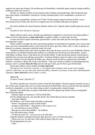 negativa nas nucas das crianças. Ele acredita que os Praxedinhos, recebendo aquela carga de energia maléfica,
acabariam sendo seus escravos.
      De fato, as crianças acordam no dia seguinte muito irritadas, procurando briga. Mas Gil percebe que
havia algo errado, consultando o minimicro e recebe orientação para ir até o computador e conectar-se à
Internet.
      Os outros o acompanham, inclusive seu Timón. Na tela surgem imagens da festa do Sol, e com a
intervenção de Seu Timón, eles são de novo sugados por um torvelinho indo parar na Lapônia.

       Em outras aulinhas de valores humanos falamos sobre as leis. Alguém ainda se lembra para que servem
as leis?
       O professor deve incentivar respostas.

      Depois falamos sobre o amor, dizendo que poderíamos compará-lo a uma árvore com muitos galhos e
folhas. O tronco representaria o amor universal e os galhos e folhas, os outros tipos de amor.
      O amor universal é aquele sentimento generalizado; é como uma fonte que doa suas águas cristalinas
sem perguntar a quem.
      Demos também exemplos de amor universal que podem ser encontrados nos grandes seres, assim como
Jesus, que ama a humanidade inteira; como Francisco de Assis, que ama a tudo, o Sol, o vento, as pedras, as
plantas e os animais, chamando a todos de irmão e de irmã.
      Também no Brasil temos tido vários exemplos desse tipo de amor, como foi o caso do Betinho. Mesmo
muito doente, ele trabalhou bastante para melhorar as condições de vida das pessoas mais pobres. Ainda a
irmã Dulce, na Bahia, lutou a vida inteira por um mundo melhor. Cuidou de pessoas doentes, transformou o
galinheiro do convento num albergue para pobres. Construiu farmácia, posto de saúde e uma cooperativa de
consumo. Fundou o Círculo Operário da Bahia, que, além de escola de ofícios, proporcionava atividades
culturais e recreativas. Quase não comia e não dormia. Todo esse sacrifício resultava em felicidade para ela,
porque o amor é a própria força da vida, está em tudo que é bom, que faz bem e que dá felicidade.
      Quem aqui conhece outros modelos de amor universal?
      O professor deve incentivar respostas, e, caso algum aluno indique a mãe ou pai como exemplo,
explicar a diferença, ou seja, mãe e pai amam seus filhos, tratando-se, portanto, de um amor individualizado,
enquanto o amor universal envolve a tudo e a todos.

     AULA 76
     Aventura Virtual - Episódio 15

      No último episódio que vimos da aventura virtual dos Praxedinhos, ficamos naquele momento em que o
Seu Timón, para escapar junto com as crianças das garras de Ruk Pollus, clica em cima do trenó que aparecia
na tela do computador, e, com isso, tudo começa a girar e o grupo perde a noção de lugar.
      Quando o torvelinho pára, os quatro estão dentro do trenó, daquele que tinham visto no computador.
Seu Timón fala rápido:
      – Gilberto, digite no minimicro: CANAL RUK DEL.
      Gil fica olhando para ele, sem entender direito. Seu Timón fala em tom de comando.
      – Faça logo! Rápido!
      Gil obedece, e seu Timón respira aliviado, exclamando:
      – Pronto. Conseguimos escapar ao Ruk Pollus!
      – Escapar ao Ruk Pollus? – perguntam os três a uma só voz.
      – É... nós estávamos na nave do Ruk.
      – Bem que eu estava desconfiado! – diz Gilberto.
      Teca olha furiosa para o irmão.
      – Tô cheia de você, Gil... com esse seu ar de sabe-tudo.
      Serginho também se prepara para dizer algo agressivo, mas seu Timón não deixa.
      – Parem com isso. Eu acho que o Ruk colocou algum chip em vocês.
      Os três perguntam em coro:
      – Chip?
 