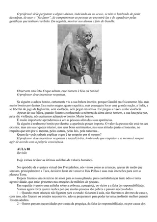 O professor deve perguntar a alguns alunos, indicando-os ao acaso, se têm se lembrado de pedir
desculpas, de usar o “faz favor”, de cumprimentar as pessoas ao encontrá-las e de agradecer pelas
gentilezas que tenham recebido. Em seguida, mostrar aos alunos a foto de Gandhi.




     Observem esta foto. O que acham, esse homem é feio ou bonito?
     O professor deve incentivar respostas.

       Se alguém o achou bonito, certamente viu a sua beleza interior, porque Gandhi era fisicamente feio, mas
muito bonito por dentro. Era muito magro, quase raquítico, mas conseguiu levar uma grande nação, a Índia, a
se libertar do jugo da Inglaterra, sem violência, sem pegar em armas. Ele pregou e viveu a não violência.
       Apesar de sua feiúra, quando ficamos conhecendo a nobreza da alma desse homem, a sua luta pela paz,
pela não violência, nós acabamos achando-o bonito. Muito bonito.
       É muito importante aprendermos a ver as pessoas além das suas aparências.
       Se alguém é realmente bonito por dentro, a aparência pouco importa. O valor da pessoa não está no seu
exterior, mas em sua riqueza interior, nos seus bons sentimentos, nas suas atitudes justas e honestas, no
respeito que tem por si mesma, pelos outros, pelas leis, pela natureza...
       Quem de vocês saberia explicar o que é ter respeito por si mesmo?
       O professor deve incentivar respostas e socializá-las, lembrando que respeitar a si mesmo é sempre
agir de acordo com a própria consciência.

     AULA 80
     Revisão

     Hoje vamos revisar as últimas aulinhas de valores humanos.

      No episódio da aventura virtual dos Praxedinhos, nós vimos como as crianças, apesar do medo que
sentiam, principalmente a Teca, decidem lutar até vencer o Ruk Pollus e suas más intenções para com o
planeta Terra.
      Depois fizemos um exercício de amor para o nosso planeta, para contrabalançar tanto ódio e tanta
agressividade, que estão presentes nas emoções de milhões de pessoas.
      Em seguida tivemos uma aulinha sobre a pobreza, a preguiça, os vícios e a falta de responsabilidade.
      Vamos agora rever quatro razões por que muitas pessoas são pobres e passam necessidades.
      1 – Quando eram crianças não ligaram para o estudo: faltaram à aula, não fizeram os deveres de casa e,
com isso, não fizeram os estudos necessários, não se prepararam para poder ter uma profissão melhor quando
fossem adultos.
      2 – Outros passam necessidades por causa da preguiça, da falta de responsabilidade, ou por causa dos
 