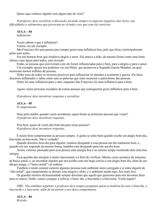 Quem aqui conhece alguém com algum tipo de vício?

      O professor deve socializar a discussão, focando sempre os aspectos negativos dos vícios, nas
dificuldades e sofrimentos que provocam ao viciado e aos que com ele convivem.

     AULA – 04
     Influências

      Vocês sabem o que é influência?
      Vamos ver um exemplo.
      São Francisco foi uma pessoa que sempre gerou uma influência boa, pelo que dizia e principalmente
pelas suas ações.
      Era um homem bom que irradiava alegria e amor. Ele amava a tudo, da mesma forma como uma fonte
oferece suas águas para todos, sem exceção.
      Então, as pessoas que conviveram com ele foram influenciadas para o bem, para a alegria e para o amor.
      Um exemplo oposto nós podemos ver em Hitler, que promoveu a Segunda Guerra Mundial, na qual
morreram muitos milhões de pessoas.
      Hitler usou de todos os recursos possíveis para influenciar os alemães a aceitarem a guerra. Ele fazia
discursos inflamados e sabia como usar as palavras que mais tocassem o patriotismo das pessoas.
      Hitler foi uma influência para o mal, enquanto São Francisco foi uma influência para o bem.

     Agora vamos procurar exemplos de outras pessoas que conseguiram gerar influência para o bem.

     O professor deve incentivar respostas e socializar.

     AULA – 05
     O cumprimento

     Hoje pela manhã, quando vocês acordaram, quais foram as primeiras pessoas que viram?
     O professor deve incentivar respostas.

     Pois bem, quem de vocês deu bom dia para essas pessoas?
     O professor deve incentivar respostas.

      É muito bom cumprimentar as pessoas sempre. A gente se sente bem quando recebe um alegre bom-dia,
boa-tarde ou boa-noite. Não é verdade?
      Quando dizemos bom-dia para alguém, estamos desejando a essa pessoa um dia realmente bom, e,
quando ela nos responde da mesma forma, também está desejando para nós um dia bom.
      Assim, estamos passando para essa pessoa uma energia boa e ao mesmo tempo recebendo dela uma boa
energia.
      Essa questão das energias é muito interessante e é fácil de verificar. Muitas vezes acontece de estarmos
de baixo astral, e, ao encontrar alguém que nos acolhe com um largo sorriso e um alegre bom dia, além de um
abraço amigo, o “baixo astral” vai embora.
      Também é muito comum estarem algumas pessoas num ambiente meio carregado e aí entra alguém de
“alto astral”, que cumprimenta os demais com alegria e afeto, e o ambiente muda logo, fica mais leve.
      Os grandes mestres da humanidade sempre disseram que aquilo que queremos para nós devemos fazer
para os outros. Então, vamos começar a cultivar o bom- dia, o boa-tarde e o boa-noite. Vocês topam?

      OBS.: Nas aulinhas seguintes o professor deve sempre perguntar quem se lembrou de usar o bom-dia, o
boa-tarde e o boa-noite, além de incentivar o uso desse cumprimento.

     AULA – 06
     Revisão
 
