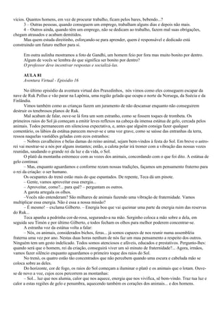 vícios. Quantos homens, em vez de procurar trabalho, ficam pelos bares, bebendo...?
      3 – Outras pessoas, quando conseguem um emprego, trabalham alguns dias e depois não mais.
      4 – Outros ainda, quando têm um emprego, não se dedicam ao trabalho, fazem mal suas obrigações,
chegam atrasados e acabam demitidos.
      Mas quem estuda direitinho, esforçando-se para aprender, quem é responsável e dedicado está
construindo um futuro melhor para si.

     Em outra aulinha mostramos a foto de Gandhi, um homem feio por fora mas muito bonito por dentro.
     Algum de vocês se lembra do que significa ser bonito por dentro?
     O professor deve incentivar respostas e socializá-las.

     AULA 81
     Aventura Virtual - Episódio 16

       No último episódio da aventura virtual dos Praxedinhos, nós vimos como eles conseguem escapar da
nave de Ruk Pollus e vão parar na Lapônia, uma região gelada que ocupa o norte da Noruega, da Suécia e da
Finlândia.
       Vimos também como as crianças fazem um juramento de não descansar enquanto não conseguirem
destruir os tenebrosos planos de Ruk.
       Mal acabam de falar, ouve-se lá fora um som estranho, como se fossem toques de trombeta. Os
primeiros raios do Sol já começam a emitir leves reflexos na cabeça da imensa estátua de gelo, cercada pelos
animais. Todos permanecem em silenciosa expectativa, e, antes que alguém consiga fazer qualquer
comentário, os lábios da estátua parecem mover-se e uma voz grave, como se saísse das entranhas da terra,
ressoa naquelas vastidões geladas com ecos estranhos:
       – Nobres cavalheiros e belas damas do reino animal, sejam bem-vindos à festa do Sol. Em breve o astro-
rei vai mostrar-se a nós por alguns instantes; então, a calota polar irá tremer com a vibração das nossas vozes
reunidas, saudando o grande rei da luz e da vida, o Sol.
       O platô da montanha estremece com as vozes dos animais, concordando com o que foi dito. A estátua de
gelo continua:
       – Mas, enquanto aguardamos e conforme rezam nossas tradições, façamos um pensamento fraterno para
o rei da criação: o ser humano.
       Os ocupantes do trenó estão mais do que espantados. De repente, Teca dá um pinote.
       – Gente, vamos aproveitar essa energia...
       – Aproveitar, como?... para quê? – perguntam os outros.
       A garota arregala os olhos.
       –Vocês não entenderam? São milhares de animais fazendo uma vibração de fraternidade. Vamos
multiplicar essa energia. Não é essa a nossa missão?
       – É mesmo! – exclama Gilberto. – Energia boa que vai queimar uma parte da energia ruim das reservas
do Ruk...
       Teca apanha a pedrinha cor-de-rosa, segurando-a na mão. Serginho coloca a mão sobre a dela, em
seguida seu Timón e por último Gilberto, e todos fecham os olhos para melhor poderem concentrar-se.
       A estranha voz da estátua volta a falar:
       – Nós, os animais, considerados bichos, feras... já somos capazes de nos reunir numa assembléia
fraterna uma vez por ano. Nestas duas horas nenhum de nós faz um mau pensamento a respeito dos outros.
Ninguém tem um gesto indelicado. Todos somos atenciosos e afáveis, educados e prestativos. Pergunto-lhes:
quando será que o homem, rei da criação, conseguirá viver um só minuto de fraternidade?... Agora, irmãos,
vamos fazer silêncio enquanto aguardamos o primeiro toque dos raios do Sol.
       No trenó, os quatro estão tão concentrados que não percebem quando uma escura e cabeluda mão se
coloca sobre as deles.
       Do horizonte, cor de fogo, os raios do Sol começam a iluminar o platô e os animais que o lotam. Ouve-
se de novo a voz, cujos ecos percorrem as montanhas:
       – Sol... luz que nos alumia, calor que nos aquece, energia que nos vivifica, sê bem-vindo. Traz tua luz e
calor a estas regiões de gelo e penumbra, aquecendo também os corações dos animais... e dos homens.
 