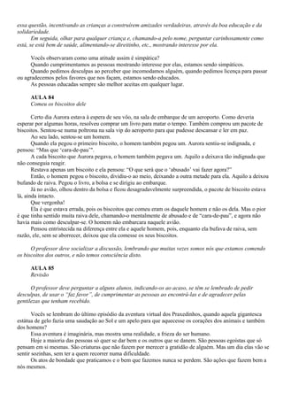 essa questão, incentivando as crianças a construírem amizades verdadeiras, através da boa educação e da
solidariedade.
       Em seguida, olhar para qualquer criança e, chamando-a pelo nome, perguntar carinhosamente como
está, se está bem de saúde, alimentando-se direitinho, etc., mostrando interesse por ela.

      Vocês observaram como uma atitude assim é simpática?
      Quando cumprimentamos as pessoas mostrando interesse por elas, estamos sendo simpáticos.
      Quando pedimos desculpas ao perceber que incomodamos alguém, quando pedimos licença para passar
ou agradecemos pelos favores que nos façam, estamos sendo educados.
      As pessoas educadas sempre são melhor aceitas em qualquer lugar.

     AULA 84
     Comeu os biscoitos dele

       Certo dia Aurora estava à espera de seu vôo, na sala de embarque de um aeroporto. Como deveria
esperar por algumas horas, resolveu comprar um livro para matar o tempo. Também comprou um pacote de
biscoitos. Sentou-se numa poltrona na sala vip do aeroporto para que pudesse descansar e ler em paz.
       Ao seu lado, sentou-se um homem.
       Quando ela pegou o primeiro biscoito, o homem também pegou um. Aurora sentiu-se indignada, e
pensou: “Mas que ‘cara-de-pau’".
       A cada biscoito que Aurora pegava, o homem também pegava um. Aquilo a deixava tão indignada que
não conseguia reagir.
       Restava apenas um biscoito e ela pensou: “O que será que o ‘abusado’ vai fazer agora?”
       Então, o homem pegou o biscoito, dividiu-o ao meio, deixando a outra metade para ela. Aquilo a deixou
bufando de raiva. Pegou o livro, a bolsa e se dirigiu ao embarque.
       Já no avião, olhou dentro da bolsa e ficou desagradavelmente surpreendida, o pacote de biscoito estava
lá, ainda intacto.
       Que vergonha!
       Ela é que estava errada, pois os biscoitos que comeu eram os daquele homem e não os dela. Mas o pior
é que tinha sentido muita raiva dele, chamando-o mentalmente de abusado e de “cara-de-pau”, e agora não
havia mais como desculpar-se. O homem não embarcara naquele avião.
       Pensou entristecida na diferença entre ela e aquele homem, pois, enquanto ela bufava de raiva, sem
razão, ele, sem se aborrecer, deixou que ela comesse os seus biscoitos.

      O professor deve socializar a discussão, lembrando que muitas vezes somos nós que estamos comendo
os biscoitos dos outros, e não temos consciência disto.

     AULA 85
     Revisão

      O professor deve perguntar a alguns alunos, indicando-os ao acaso, se têm se lembrado de pedir
desculpas, de usar o “faz favor”, de cumprimentar as pessoas ao encontrá-las e de agradecer pelas
gentilezas que tenham recebido.

       Vocês se lembram do último episódio da aventura virtual dos Praxedinhos, quando aquela gigantesca
estátua de gelo fazia uma saudação ao Sol e um apelo para que aquecesse os corações dos animais e também
dos homens?
       Essa aventura é imaginária, mas mostra uma realidade, a frieza do ser humano.
       Hoje a maioria das pessoas só quer se dar bem e os outros que se danem. São pessoas egoístas que só
pensam em si mesmas. São criaturas que não fazem por merecer a gratidão de alguém. Mas um dia elas vão se
sentir sozinhas, sem ter a quem recorrer numa dificuldade.
       Os atos de bondade que praticamos e o bem que fazemos nunca se perdem. São ações que fazem bem a
nós mesmos.
 