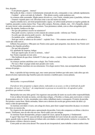 fora, dizendo:
       – É um pássaro gigante... imenso!
       Mal acaba de falar, o trenó é violentamente arrancado do solo, começando a voar, subindo rapidamente.
       – Cuidado! – grita o enviado de Ashtarih. – Não abram a porta, senão podemos cair.
       As crianças estão assustadas. Migão parece divertir-se, e seu Timón, sentado junto à janelinha, informa:
       – Estamos viajando para o sul. Devemos estar a uns mil metros de altura.
       Aquela estranha nave, um trenó propulsionado a águia, vai sobrevoando primeiro as regiões geladas da
Lapônia, passando a outras menos frias. Viaja sobre campos, florestas, cidades, mar... Gil e Serginho, depois
do susto inicial, estão encantados com a aventura. Teca permanece calada, com os olhos arregalados pelo
medo. De repente, lembra-se de algo.
       – Por que não pedimos socorro no minimicro?
       – Para pedir socorro, é preciso os três estarem de comum acordo - informa seu Timón.
       – Eu acho que não precisa pedir socorro – diz Serginho.
       – Eu também acho – confirma Gilberto.
       – Será que vocês só sabem ser do contra? – explode Teca. – Nós estamos num bruto de um sufoco e
vocês não estão nem aí...
       Gilberto fica pensativo. Olha para seu Timón como quem quer perguntar, mas desiste. Seu Timón sorri
embaixo dos bigodes grisalhos.
       – Por que não pergunta?
       Gil, apanhado de surpresa, indaga:
       – Será que aquela ação, lá com os animais... valeu?
       Seu Timón responde em tom sério.
       – Não lembram do que disse Ashtarih? É claro que valeu... e muito. Aliás, vocês estão fazendo um
excelente trabalho.
       As crianças sorriem satisfeitas com o elogio. Seu Timón conclui:
       – Por isso o Ruk vai pegar ainda mais pesado com vocês.
       Os Praxedinhos murcham em seu entusiasmo. Um elogio assim é bom, mas acompanhado daquela
ameaça de perigo...

     Bem, o episódio de hoje termina aqui, mas vamos procurar lembrar que todo amor, todo afeto que nós
desenvolvemos representa algo benéfico para nós mesmos e também para o nosso planeta.

     AULA 87
     Mariazinha x responsabilidade

      O professor deve perguntar a alguns alunos, indicando-os ao acaso, se têm se lembrado de pedir
desculpas, de usar o “faz favor”, de cumprimentar as pessoas ao encontrá-las e de agradecer pelas
gentilezas que tenham recebido.

      Mariazinha tem uma idéia genial. Iria organizar uma pecinha de teatro na escola sobre responsabilidade.
      Com as idéias fervendo na mente, convida duas colegas, a Nicinha e a Joana, para escreverem o roteiro
da peça junto com ela. As três, encantadas com a idéia, trabalham muito e conseguem. O roteiro da pecinha
fica pronto e muito bom. Muito animadas, falam com a diretora da escola que gostou muito da idéia e já
marca a data da apresentação.
      As meninas convidam o Lúcio, um colega de classe, para fazer o papel masculino da peça e os ensaios
têm início no mesmo dia.
      Na véspera do dia marcado para a apresentação da pecinha, Lúcio não comparece ao último e decisivo
ensaio. Telefonam, mas ele não está em casa. Havia saído com uns amigos.
      As meninas ficam desesperadas, porque o papel do Lúcio, apesar de pequeno, é fundamental.
      E agora? Que fazer? Por causa da falta de responsabilidade do Lúcio teriam de cancelar a peça, justo
agora, quando todos os pais de alunos já tinham sido convidados e está tudo pronto, inclusive os cenários. Só
falta mesmo o último e decisivo ensaio.
      Como pode ser uma coisa dessas? Por causa de um irresponsável, tanto trabalho e tantos sonhos iriam
 