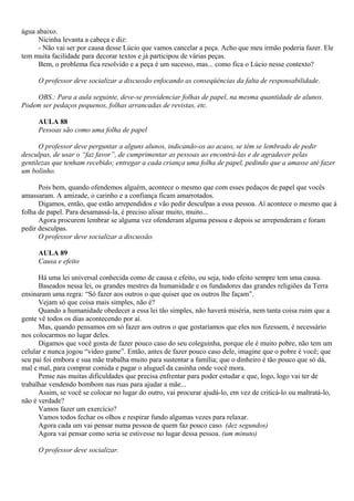 água abaixo.
      Nicinha levanta a cabeça e diz:
      - Não vai ser por causa desse Lúcio que vamos cancelar a peça. Acho que meu irmão poderia fazer. Ele
tem muita facilidade para decorar textos e já participou de várias peças.
      Bem, o problema fica resolvido e a peça é um sucesso, mas... como fica o Lúcio nesse contexto?

     O professor deve socializar a discussão enfocando as conseqüências da falta de responsabilidade.

    OBS.: Para a aula seguinte, deve-se providenciar folhas de papel, na mesma quantidade de alunos.
Podem ser pedaços pequenos, folhas arrancadas de revistas, etc.

     AULA 88
     Pessoas são como uma folha de papel

      O professor deve perguntar a alguns alunos, indicando-os ao acaso, se têm se lembrado de pedir
desculpas, de usar o “faz favor”, de cumprimentar as pessoas ao encontrá-las e de agradecer pelas
gentilezas que tenham recebido; entregar a cada criança uma folha de papel, pedindo que a amasse até fazer
um bolinho.

      Pois bem, quando ofendemos alguém, acontece o mesmo que com esses pedaços de papel que vocês
amassaram. A amizade, o carinho e a confiança ficam amarrotados.
      Digamos, então, que estão arrependidos e vão pedir desculpas a essa pessoa. Aí acontece o mesmo que à
folha de papel. Para desamassá-la, é preciso alisar muito, muito...
      Agora procurem lembrar se alguma vez ofenderam alguma pessoa e depois se arrependeram e foram
pedir desculpas.
      O professor deve socializar a discussão.

     AULA 89
     Causa e efeito

      Há uma lei universal conhecida como de causa e efeito, ou seja, todo efeito sempre tem uma causa.
      Baseados nessa lei, os grandes mestres da humanidade e os fundadores das grandes religiões da Terra
ensinaram uma regra: “Só fazer aos outros o que quiser que os outros lhe façam”.
      Vejam só que coisa mais simples, não é?
      Quando a humanidade obedecer a essa lei tão simples, não haverá miséria, nem tanta coisa ruim que a
gente vê todos os dias acontecendo por aí.
      Mas, quando pensamos em só fazer aos outros o que gostaríamos que eles nos fizessem, é necessário
nos colocarmos no lugar deles.
      Digamos que você gosta de fazer pouco caso do seu coleguinha, porque ele é muito pobre, não tem um
celular e nunca jogou “video game”. Então, antes de fazer pouco caso dele, imagine que o pobre é você; que
seu pai foi embora e sua mãe trabalha muito para sustentar a família; que o dinheiro é tão pouco que só dá,
mal e mal, para comprar comida e pagar o aluguel da casinha onde você mora.
      Pense nas muitas dificuldades que precisa enfrentar para poder estudar e que, logo, logo vai ter de
trabalhar vendendo bombom nas ruas para ajudar a mãe...
      Assim, se você se colocar no lugar do outro, vai procurar ajudá-lo, em vez de criticá-lo ou maltratá-lo,
não é verdade?
      Vamos fazer um exercício?
      Vamos todos fechar os olhos e respirar fundo algumas vezes para relaxar.
      Agora cada um vai pensar numa pessoa de quem faz pouco caso. (dez segundos)
      Agora vai pensar como seria se estivesse no lugar dessa pessoa. (um minuto)

     O professor deve socializar.
 