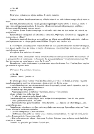 AULA 90
     Revisão

     Hoje vamos revisar nossas últimas aulinhas de valores humanos.

      Vocês se lembram daquela narrativa sobre a Mariazinha e da sua idéia de fazer uma pecinha de teatro na
escola?
      Pois bem, nós vimos como ela e as colegas se esforçaram para fazer o roteiro, os ensaios, o cenário e
todo o necessário para a apresentação da peça, mas o Lúcio simplesmente não compareceu ao último e
decisivo ensaio. Havia saído com uns amigos.
      As meninas ficaram desesperadas porque o sonho delas estava indo por água abaixo, por causa de um
irresponsável.
      Felizmente elas conseguiram um substituto de última hora. O problema ficou resolvido e a peça foi um
sucesso, mas... e o Lúcio?
      Imaginem o quanto ele deve ter-se arrependido da sua falta de responsabilidade. Além de ter criado um
grande problema para as colegas, perdeu a credibilidade. Ninguém mais confiava nele.

      E vocês? Quem aqui acha que tem responsabilidade em suas ações levante a mão, mas não vale enganar,
pois, quando alguém pensa que engana os outros, está enganando em primeiro lugar a si mesmo, ou seja, está
mentindo para si mesmo.
      O professor deve socializar a discussão.

      Em outra aulinha falamos sobre uma lei universal conhecida como de causa e efeito. Baseados nessa lei,
os grandes mestres da humanidade e os fundadores das grandes religiões da Terra ensinaram uma regra: “Só
fazer aos outros o que gostaria que os outros lhe fizessem”.
      Dessa forma, é muito simples saber o que devemos e o que não devemos fazer. Para isso, basta imaginar
que estamos no lugar do outro.

     O professor deve socializar a discussão.

     AULA 91
     Aventura Virtual - Episódio 18

      No último episódio da aventura virtual dos Praxedinhos, nós vimos Seu Timón, as crianças e o gorila
naquela viagem aérea num trenó impulsionado a águia, sempre em direção ao sul.
      A tarde já caminha para o crepúsculo, quando um solavanco deixa o trenó imóvel, enquanto o bater de
asas do pássaro vai se distanciando até desaparecer.
       Seu Timón espia pela janelinha.
      – Parece que pousamos. É melhor eu ver primeiro, antes de vocês descerem.
      Abre a porta do trenó e olha para fora.
      – É... acho que estamos no ninho daquele bicho.
      Todos desembarcam, inclusive Migão. Estão no topo de um alto penhasco. Teca fala num gemido:
      – E se a águia voltar e quiser... nos jantar?
      – Acho mais fácil ela querer nos adotar – brinca Serginho. – Aí a Teca vai ser filhote de águia... uma
aguiazinha sem asas.
      Teca olha para o irmão com os olhos muito arregalados, mas, antes que diga qualquer coisa, seu Timón
dá uma informação ainda mais assustadora.
      – Deve ter cobra por aqui. É bom ter cuidado.
      – Não brinque com a gente, seu Timón – pede a menina, quase em pânico. – Se aqui tem cobra, eu vou
embora de qualquer jeito. Eu morro de medo...
      – Só se pedir carona para a águia – interrompe Serginho. Acho que vamos acabar mesmo é dividindo o
trenó com as cobras.
      Teca está tão apavorada que Gilberto fica com pena.
 