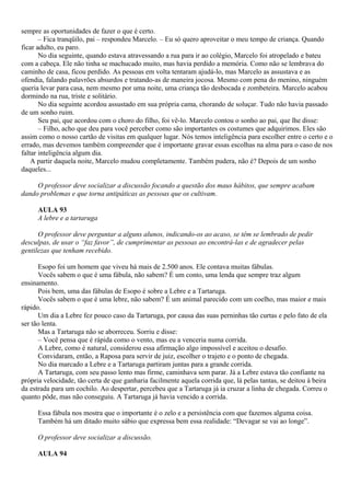 sempre as oportunidades de fazer o que é certo.
       – Fica tranqüilo, pai – respondeu Marcelo. – Eu só quero aproveitar o meu tempo de criança. Quando
ficar adulto, eu paro.
       No dia seguinte, quando estava atravessando a rua para ir ao colégio, Marcelo foi atropelado e bateu
com a cabeça. Ele não tinha se machucado muito, mas havia perdido a memória. Como não se lembrava do
caminho de casa, ficou perdido. As pessoas em volta tentaram ajudá-lo, mas Marcelo as assustava e as
ofendia, falando palavrões absurdos e tratando-as de maneira jocosa. Mesmo com pena do menino, ninguém
queria levar para casa, nem mesmo por uma noite, uma criança tão desbocada e zombeteira. Marcelo acabou
dormindo na rua, triste e solitário.
       No dia seguinte acordou assustado em sua própria cama, chorando de soluçar. Tudo não havia passado
de um sonho ruim.
       Seu pai, que acordou com o choro do filho, foi vê-lo. Marcelo contou o sonho ao pai, que lhe disse:
       – Filho, acho que deu para você perceber como são importantes os costumes que adquirimos. Eles são
assim como o nosso cartão de visitas em qualquer lugar. Nós temos inteligência para escolher entre o certo e o
errado, mas devemos também compreender que é importante gravar essas escolhas na alma para o caso de nos
faltar inteligência algum dia.
    A partir daquela noite, Marcelo mudou completamente. Também pudera, não é? Depois de um sonho
daqueles...

     O professor deve socializar a discussão focando a questão dos maus hábitos, que sempre acabam
dando problemas e que torna antipáticas as pessoas que os cultivam.

      AULA 93
      A lebre e a tartaruga

      O professor deve perguntar a alguns alunos, indicando-os ao acaso, se têm se lembrado de pedir
desculpas, de usar o “faz favor”, de cumprimentar as pessoas ao encontrá-las e de agradecer pelas
gentilezas que tenham recebido.

      Esopo foi um homem que viveu há mais de 2.500 anos. Ele contava muitas fábulas.
      Vocês sabem o que é uma fábula, não sabem? É um conto, uma lenda que sempre traz algum
ensinamento.
      Pois bem, uma das fábulas de Esopo é sobre a Lebre e a Tartaruga.
      Vocês sabem o que é uma lebre, não sabem? É um animal parecido com um coelho, mas maior e mais
rápido.
      Um dia a Lebre fez pouco caso da Tartaruga, por causa das suas perninhas tão curtas e pelo fato de ela
ser tão lenta.
      Mas a Tartaruga não se aborreceu. Sorriu e disse:
      – Você pensa que é rápida como o vento, mas eu a venceria numa corrida.
      A Lebre, como é natural, considerou essa afirmação algo impossível e aceitou o desafio.
      Convidaram, então, a Raposa para servir de juiz, escolher o trajeto e o ponto de chegada.
      No dia marcado a Lebre e a Tartaruga partiram juntas para a grande corrida.
      A Tartaruga, com seu passo lento mas firme, caminhava sem parar. Já a Lebre estava tão confiante na
própria velocidade, tão certa de que ganharia facilmente aquela corrida que, lá pelas tantas, se deitou à beira
da estrada para um cochilo. Ao despertar, percebeu que a Tartaruga já ia cruzar a linha de chegada. Correu o
quanto pôde, mas não conseguiu. A Tartaruga já havia vencido a corrida.

      Essa fábula nos mostra que o importante é o zelo e a persistência com que fazemos alguma coisa.
      Também há um ditado muito sábio que expressa bem essa realidade: “Devagar se vai ao longe”.

      O professor deve socializar a discussão.

      AULA 94
 