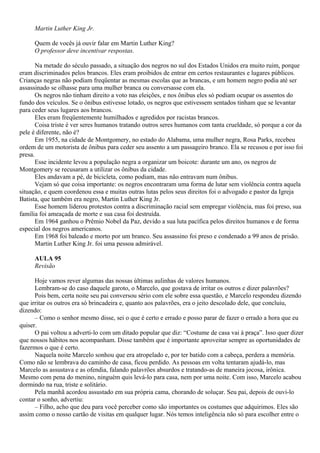 Martin Luther King Jr.

     Quem de vocês já ouvir falar em Martin Luther King?
     O professor deve incentivar respostas.

       Na metade do século passado, a situação dos negros no sul dos Estados Unidos era muito ruim, porque
eram discriminados pelos brancos. Eles eram proibidos de entrar em certos restaurantes e lugares públicos.
Crianças negras não podiam freqüentar as mesmas escolas que as brancas, e um homem negro podia até ser
assassinado se olhasse para uma mulher branca ou conversasse com ela.
       Os negros não tinham direito a voto nas eleições, e nos ônibus eles só podiam ocupar os assentos do
fundo dos veículos. Se o ônibus estivesse lotado, os negros que estivessem sentados tinham que se levantar
para ceder seus lugares aos brancos.
       Eles eram freqüentemente humilhados e agredidos por racistas brancos.
       Coisa triste é ver seres humanos tratando outros seres humanos com tanta crueldade, só porque a cor da
pele é diferente, não é?
       Em 1955, na cidade de Montgomery, no estado do Alabama, uma mulher negra, Rosa Parks, recebeu
ordem de um motorista de ônibus para ceder seu assento a um passageiro branco. Ela se recusou e por isso foi
presa.
       Esse incidente levou a população negra a organizar um boicote: durante um ano, os negros de
Montgomery se recusaram a utilizar os ônibus da cidade.
       Eles andavam a pé, de bicicleta, como podiam, mas não entravam num ônibus.
       Vejam só que coisa importante: os negros encontraram uma forma de lutar sem violência contra aquela
situação, e quem coordenou essa e muitas outras lutas pelos seus direitos foi o advogado e pastor da Igreja
Batista, que também era negro, Martin Luther King Jr.
       Esse homem liderou protestos contra a discriminação racial sem empregar violência, mas foi preso, sua
família foi ameaçada de morte e sua casa foi destruída.
       Em 1964 ganhou o Prêmio Nobel da Paz, devido a sua luta pacífica pelos direitos humanos e de forma
especial dos negros americanos.
       Em 1968 foi baleado e morto por um branco. Seu assassino foi preso e condenado a 99 anos de prisão.
       Martin Luther King Jr. foi uma pessoa admirável.

     AULA 95
     Revisão

      Hoje vamos rever algumas das nossas últimas aulinhas de valores humanos.
      Lembram-se do caso daquele garoto, o Marcelo, que gostava de irritar os outros e dizer palavrões?
      Pois bem, certa noite seu pai conversou sério com ele sobre essa questão, e Marcelo respondeu dizendo
que irritar os outros era só brincadeira e, quanto aos palavrões, era o jeito descolado dele, que concluiu,
dizendo:
      – Como o senhor mesmo disse, sei o que é certo e errado e posso parar de fazer o errado a hora que eu
quiser.
      O pai voltou a adverti-lo com um ditado popular que diz: “Costume de casa vai à praça”. Isso quer dizer
que nossos hábitos nos acompanham. Disse também que é importante aproveitar sempre as oportunidades de
fazermos o que é certo.
      Naquela noite Marcelo sonhou que era atropelado e, por ter batido com a cabeça, perdera a memória.
Como não se lembrava do caminho de casa, ficou perdido. As pessoas em volta tentaram ajudá-lo, mas
Marcelo as assustava e as ofendia, falando palavrões absurdos e tratando-as de maneira jocosa, irônica.
Mesmo com pena do menino, ninguém quis levá-lo para casa, nem por uma noite. Com isso, Marcelo acabou
dormindo na rua, triste e solitário.
      Pela manhã acordou assustado em sua própria cama, chorando de soluçar. Seu pai, depois de ouvi-lo
contar o sonho, advertiu:
      – Filho, acho que deu para você perceber como são importantes os costumes que adquirimos. Eles são
assim como o nosso cartão de visitas em qualquer lugar. Nós temos inteligência não só para escolher entre o
 