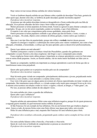 Hoje vamos revisar nossas últimas aulinhas de valores humanos.

      Vocês se lembram daquela aulinha em que falamos sobre o pedido de desculpas? Pois bem, gostaria de
saber quem aqui, durante estes dias, se lembrou de pedir desculpas quando incomodou alguém?
      O professor deve incentivar respostas.
      As pessoas que não pedem desculpas tornam-se desagradáveis e ficam conhecidas pela sua falta de
educação. Já as pessoas educadas são bem vistas e bem-vindas em qualquer lugar.
      Muitos procuram se tornar populares de forma errada. Fazem-se agressivos para chamar a atenção e ser
respeitados. Só que, em vez de serem respeitados, podem ser temidos, o que é bem diferente.
      O respeito é um valor que conquistamos pelas nossas qualidades, nunca pela força.
      Outros procuram se tornar populares exibindo o que acham que têm de bonito, o rosto, o corpo, o
cabelo, as roupas... Ou ainda, objetos como celulares de última geração, e tantos outros que exaltam a
vaidade.
      Mas esse é um tipo falso de popularidade, porque não reflete a verdade interior dessas pessoas.
      Alguém só consegue o respeito e a admiração dos outros pelos seus valores verdadeiros, tais como a boa
educação, a bondade, a honestidade, o esforço que faz para aprender, para se desenvolver profissionalmente,
etc.
      Quem é que admira um mal-educado?
      Também começamos a narrar a aventura virtual dos Praxedinhos, quando eles ganharam um
computador e os pais fizeram a eles duas exigências: não brigar e usar o computador para estudar.
      Essas exigências foram muito sábias porque é importante as crianças aprenderem a conviver bem umas
com as outras desde pequenas. Assim, ao ficarem adultas, vão ter muito maior facilidade em lidar com os
outros.
      Quanto ao computador, também era importante as crianças aprenderem a usá-lo de forma que não se
transformasse numa coisa prejudicial.

     Quem sabe quais podem ser os prejuízos trazidos pelo uso do computador?
     O professor deve incentivar respostas.

      Hoje há muita gente viciada em computador, principalmente adolescentes e jovens, prejudicando muito
a si mesmos, a seus estudos, a suas amizades e a muitas outras coisas.
      Esse vício é tão grave que em alguns países já existem até clínicas especializadas em tratar viciados em
computador. São tratamentos muito difíceis, e o viciado sempre sofre muito para conseguir livrar-se do vício.
A mesma coisa acontece em relação a todos os vícios: o cigarro, o álcool, as drogas, o “video game”, etc.
      Por isso, as pessoas sábias cuidam de não adquirir vícios.

     Em outra aulinha nós vimos a questão das influências.
     Quem sabe o que é influência?
     O professor deve incentivar respostas.

      Naquela aulinha nós apresentamos Hitler como uma influência negativa, porque foi ele quem promoveu
a segunda guerra mundial, na qual morreram muitos milhões de pessoas.
      Já São Francisco foi um exemplo de boa influência. Ele era um homem bom que irradiava alegria e
amor. Amava a tudo, da mesma forma como uma fonte oferece suas águas para todos, sem exceção.
      Hitler foi uma influência para o mal, enquanto São Francisco foi uma influência para o bem.

      O professor deve socializar a discussão, perguntando quem conhece outros exemplos de boa e de má
influência.

     Em outra aulinha falamos sobre o bom-dia, o boa-tarde e o boa-noite.
     Quem de vocês tem se lembrado de cumprimentar as pessoas ao encontrá-las?
     O professor deve incentivar respostas.
 