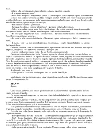 mãos.
       Gilberto olha em todas as direções avaliando a situação e por fim pergunta:
       – E se a gente saísse correndo?
       – Seria muito perigoso – responde Seu Timón. – Vamos esperar. Talvez apareça alguma ocasião melhor.
       Minutos mais tarde os habitantes da aldeia começam a voltar, pintados com cores vivas e festivamente
vestidos. Os homens que carregavam lenha levantam uma pequena plataforma ao lado de uma fogueira, sobre
a qual colocam duas gigantescas panelas com água.
       – Eles vão nos cozinhar – geme Teca.
       – Será que eles vão nos cozinhar a fogo lento? – pergunta Gilberto, horrorizado.
       – Talvez seja melhor a gente tentar fugir – diz Serginho. – Eu prefiro morrer de lança do que cozido
num panelão desses, com sal, cebola e outros temperos. Seria humilhante demais.
       – Eu acho que o Serginho tem razão – diz seu Timón. – Se vamos morrer mesmo, é melhor tentar a
fuga. De repente, podemos ter sorte...
       – Eu também acho – concorda Gilberto. – Mas vamos esperar mais um pouco. Talvez eles comecem a
beber.
       – É mesmo – diz Teca mais animada com essa possibilidade. – Se eles ficarem bêbados, vai ser mais
fácil a gente fugir.
       Os quatro lanceiros, como se tivessem entendido, agarram-nos e atiram-nos para dentro de uma espécie
de prisão, um cercado feito de bambu, amarrando a porta por fora.
       – A coisa está ficando mesmo preta – diz seu Timón com ar preocupado.
       Os nativos estão cada vez mais ágeis. Enquanto alguns vão olhar os prisioneiros, outros trabalham na
limpeza e ornamentação do local. De repente, ouvem-se toques de tambor, seguidos de outros instrumentos de
percussão. Um grupo de músicos desemboca no pátio e pára em frente à plataforma, continuando a batucada.
Atrás dos músicos, um grupo de mulheres vistosamente vestidas, sem dúvida, as damas daquela sociedade tão
primitiva. Depois das mulheres, entra a comitiva real, acompanhando um casal de monarcas. Todos passam
como em procissão diante dos prisioneiros, olhando-os com ar estranho. O rei e a rainha demoram mais
tempo, observando-os com muita atenção por entre as grades de bambu.
       Serginho diz, num sussurro:
       – Acho que estão calculando o nosso peso, para ver o valor da refeição.

      Vocês devem estar curiosos para saber o que vai acontecer com eles, não estão? Eu também, mas vamos
ter que deixar para outro dia.

        AULA 97
        A ponte

      Conta-se que, certa vez, dois irmãos que moravam em fazendas vizinhas, separadas apenas por um
riacho, acabaram brigando.
      Foi a primeira grande desavença em toda uma vida trabalhando lado a lado, repartindo as ferramentas e
cuidando um do outro.
      Durante anos, ao final de cada dia, eles haviam percorrido uma estrada estreita e muito comprida que
seguia ao longo do rio, para poder atravessá-lo e desfrutar um da companhia do outro. Apesar do cansaço,
faziam a caminhada com prazer, pois se amavam muito.
      Mas agora tudo havia mudado. O que tinha começado com um pequeno mal-entendido, acabou numa
briga feia, com palavras ríspidas, e os irmãos não queriam mais nem ouvir falar no nome um do outro.
      Certo dia, logo cedo, chegou à casa do irmão mais velho um homem com uma caixa de ferramentas de
carpinteiro na mão.
      – Estou procurando trabalho – disse ele. – Talvez você tenha um pequeno serviço que eu possa executar.
      – Sim! – disse o fazendeiro – Claro que tenho trabalho para você. Está vendo aquela fazenda além do
riacho? É do meu vizinho. Na realidade, é do meu irmão mais novo. Nós brigamos e não posso mais suportá-
lo. Pois bem, quero que você construa uma cerca bem alta ao longo do rio para que eu não precise mais vê-lo.
Use aquela madeira ali, perto do celeiro.
      – Acho que entendo a situação – disse o carpinteiro. Mostre-me onde estão a pá e os pregos que
 