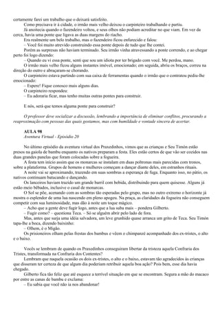 certamente farei um trabalho que o deixará satisfeito.
      Como precisava ir à cidade, o irmão mais velho deixou o carpinteiro trabalhando e partiu.
      Já anoitecia quando o fazendeiro voltou, e seus olhos não podiam acreditar no que viam. Em vez da
cerca, havia uma ponte que ligava as duas margens do riacho.
      Era realmente um belo trabalho, mas o fazendeiro ficou enfurecido e falou:
      – Você foi muito atrevido construindo essa ponte depois de tudo que lhe contei.
      Porém as surpresas não haviam terminado. Seu irmão vinha atravessando a ponte correndo, e ao chegar
perto foi logo dizendo:
      – Quando eu vi essa ponte, senti que sou um idiota por ter brigado com você. Me perdoa, mano.
      O irmão mais velho ficou alguns instantes imóvel, emocionado; em seguida, abriu os braços, correu na
direção do outro e abraçaram-se chorando.
      O carpinteiro estava partindo com sua caixa de ferramentas quando o irmão que o contratou pediu-lhe
emocionado:
      – Espere! Fique conosco mais alguns dias.
      O carpinteiro respondeu:
      – Eu adoraria ficar, mas tenho muitas outras pontes para construir.

     E nós, será que temos alguma ponte para construir?

     O professor deve socializar a discussão, lembrando a importância de eliminar conflitos, procurando a
reaproximação com pessoas das quais gostamos, mas com humildade e vontade sincera de acertar.

     AULA 98
     Aventura Virtual - Episódio 20

      No último episódio da aventura virtual dos Praxedinhos, vimos que as crianças e Seu Timón estão
presos na gaiola de bambu enquanto os nativos preparam a festa. Eles estão certos de que vão ser cozidos nas
duas grandes panelas que foram colocadas sobre a fogueira.
      A festa tem início assim que os monarcas se instalam em duas poltronas mais parecidas com tronos,
sobre a plataforma. Grupos de homens e mulheres começam a dançar diante deles, em estranhos rituais.
      A noite vai se aproximando, trazendo em suas sombras a esperança de fuga. Enquanto isso, no pátio, os
nativos continuam batucando e dançando.
      Os lanceiros haviam trazido um grande barril com bebida, distribuindo para quem quisesse. Alguns já
estão meio bêbados, inclusive o casal de monarcas.
      O Sol se põe, acenando com as sombras tão esperadas pelo grupo, mas no outro extremo o horizonte já
mostra o esplendor de uma lua nascendo em pleno apogeu. Na praça, as claridades da fogueira não conseguem
competir com sua luminosidade, mas dão à noite um toque mágico.
      – Acho que a gente deve fugir logo, antes que a lua suba mais – pondera Gilberto.
      – Fugir como? – questiona Teca. – Só se alguém abrir pelo lado de fora.
      Mas, antes que surja uma idéia salvadora, um leve grunhido quase arranca um grito de Teca. Seu Timón
tapa-lhe a boca, dizendo baixinho:
      – Olhem, é o Migão.
      Os prisioneiros olham pelas frestas dos bambus e vêem o chimpanzé acompanhado dos ex-tristes, o alto
e o baixo.

      Vocês se lembram de quando os Praxedinhos conseguiram libertar da tristeza aquela Confraria dos
Tristes, transformada na Confraria dos Contentes?
      Lembram que naquela ocasião os dois ex-tristes, o alto e o baixo, estavam tão agradecidos às crianças
que disseram ter certeza de que algum dia poderiam retribuir aquela boa ação? Pois bem, esse dia havia
chegado.
      Gilberto fica tão feliz que até esquece a terrível situação em que se encontram. Segura a mão do macaco
por entre as canas de bambu e exclama:
      – Eu sabia que você não ia nos abandonar!
 