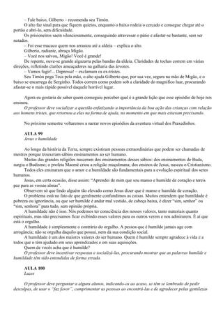 – Fale baixo, Gilberto – recomenda seu Timón.
      O alto faz sinal para que fiquem quietos, enquanto o baixo rodeia o cercado e consegue chegar até o
portão e abri-lo, sem dificuldade.
      Os prisioneiros saem silenciosamente, conseguindo atravessar o pátio e afastar-se bastante, sem ser
notados.
      – Foi esse macaco quem nos arrastou até a aldeia – explica o alto.
      Gilberto, radiante, abraça Migão.
      – Você nos salvou, Migão! Você é grande!
      De repente, ouve-se grande algazarra pelas bandas da aldeia. Claridades de tochas correm em várias
direções, refletindo clarões ameaçadores na galharia das árvores.
      – Vamos fugir!... Depressa! – exclamam os ex-tristes.
      Seu Timón pega Teca pela mão, o alto ajuda Gilberto que, por sua vez, segura na mão de Migão, e o
baixo se encarrega de Serginho. Todos correm como podem sob a claridade do magnífico luar, procurando
afastar-se o mais rápido possível daquele horrível lugar.

      Agora eu gostaria de saber quem conseguiu perceber qual é a grande lição que esse episódio de hoje nos
ensinou.
      O professor deve socializar a questão enfatizando a importância da boa ação das crianças com relação
aos homens tristes, que retornou a elas na forma de ajuda, no momento em que mais estavam precisando.

     No próximo semestre voltaremos a narrar novos episódios da aventura virtual dos Praxedinhos.

     AULA 99
     Jesus x humildade

       Ao longo da história da Terra, sempre existiram pessoas extraordinárias que podem ser chamadas de
mestres porque trouxeram sábios ensinamentos ao ser humano.
       Muitas das grandes religiões nasceram dos ensinamentos desses sábios: dos ensinamentos de Buda,
surgiu o Budismo; o profeta Maomé criou a religião muçulmana; dos ensinos de Jesus, nasceu o Cristianismo.
       Todos eles ensinaram que o amor e a humildade são fundamentais para a evolução espiritual dos seres
humanos.
       Jesus, em certa ocasião, disse assim: “Aprendei de mim que sou manso e humilde de coração e tereis
paz para as vossas almas”.
       Observem só que lindo alguém tão elevado como Jesus dizer que é manso e humilde de coração.
       O problema está no fato de que geralmente confundimos as coisas. Muitos entendem que humildade é
pobreza ou ignorância, ou que ser humilde é andar mal vestido, de cabeça baixa, é dizer “sim, senhor” ou
“sim, senhora” para tudo, sem opinião própria.
       A humildade não é isso. Nós podemos ter consciência dos nossos valores, tanto materiais quanto
espirituais, mas não precisamos ficar exibindo esses valores para os outros verem e nos admirarem. É aí que
está o orgulho.
       A humildade é simplesmente o contrário do orgulho. A pessoa que é humilde jamais age com
arrogância; não se orgulha daquilo que possui, nem da sua condição social.
       A humildade é um dos maiores valores do ser humano. Quem é humilde sempre agradece à vida e a
todos que o têm ajudado em seus aprendizados e em suas aquisições.
       Quem de vocês acha que é humilde?
       O professor deve incentivar respostas e socializá-las, procurando mostrar que as palavras humilde e
humildade têm sido entendidas de forma errada.

     AULA 100
     Luzes

     O professor deve perguntar a alguns alunos, indicando-os ao acaso, se têm se lembrado de pedir
desculpas, de usar o “faz favor”, cumprimentar as pessoas ao encontrá-las e de agradecer pelas gentilezas
 