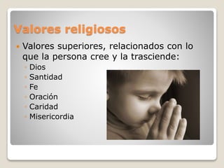 Valores religiosos 
 Valores superiores, relacionados con lo 
que la persona cree y la trasciende: 
◦ Dios 
◦ Santidad 
◦ Fe 
◦ Oración 
◦ Caridad 
◦ Misericordia 
 
