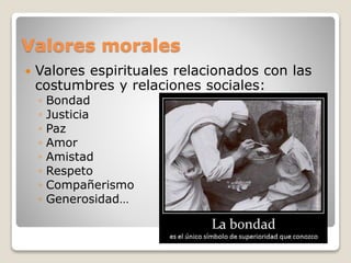 Valores morales 
 Valores espirituales relacionados con las 
costumbres y relaciones sociales: 
◦ Bondad 
◦ Justicia 
◦ Paz 
◦ Amor 
◦ Amistad 
◦ Respeto 
◦ Compañerismo 
◦ Generosidad… 
 