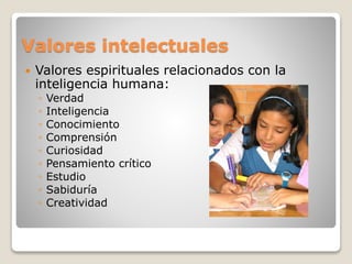 Valores intelectuales 
 Valores espirituales relacionados con la 
inteligencia humana: 
◦ Verdad 
◦ Inteligencia 
◦ Conocimiento 
◦ Comprensión 
◦ Curiosidad 
◦ Pensamiento crítico 
◦ Estudio 
◦ Sabiduría 
◦ Creatividad 
 