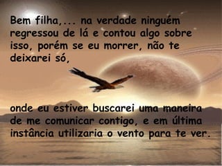 Bem filha,... na verdade ninguém regressou de lá e contou algo sobre isso, porém se eu morrer, não te deixarei só,  onde eu estiver buscarei uma maneira de me comunicar contigo, e em última instância utilizaria o vento para te ver. 