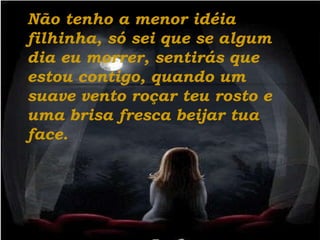 Não tenho a menor idéia filhinha, só sei que se algum dia eu morrer, sentirás que estou contigo, quando um suave vento roçar teu rosto e uma brisa fresca beijar tua face. 