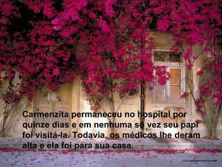 Carmenzita permaneceu no hospital por quinze dias e em nenhuma só vez seu papi foi visitá-la. Todavia, os médicos lhe deram alta e ela foi para sua casa. 